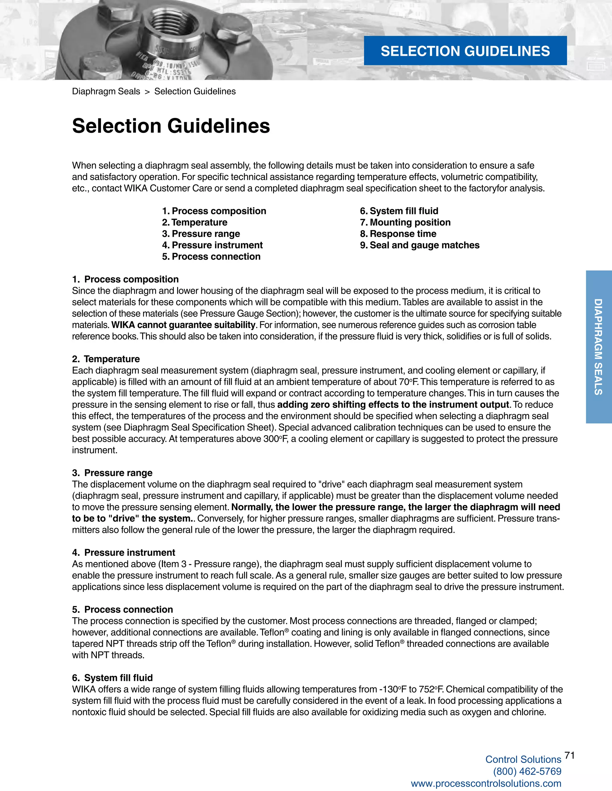 71
DIAPHRAGMSEALS
When selecting a diaphragm seal assembly, the following details must be taken into consideration to ensure a safe
and satisfactory operation. For specific technical assistance regarding temperature effects, volumetric compatibility,
etc., contact WIKA Customer Care or send a completed diaphragm seal specification sheet to the factoryfor analysis.
1. Process composition 6. System fill fluid	
2.Temperature		 7. Mounting position	
3. Pressure range		 8. Response time	
4. Pressure instrument		 9. Seal and gauge matches	
5. Process connection
1. Process composition
Since the diaphragm and lower housing of the diaphragm seal will be exposed to the process medium, it is critical to
select materials for these components which will be compatible with this medium.Tables are available to assist in the
selection of these materials (see Pressure Gauge Section); however, the customer is the ultimate source for specifying suitable
materials.WIKA cannot guarantee suitability.For information, see numerous reference guides such as corrosion table
reference books.This should also be taken into consideration, if the pressure fluid is very thick, solidifies or is full of solids.
2. Temperature
Each diaphragm seal measurement system (diaphragm seal, pressure instrument, and cooling element or capillary, if
applicable) is filled with an amount of fill fluid at an ambient temperature of about 70o
F.This temperature is referred to as
the system fill temperature.The fill fluid will expand or contract according to temperature changes.This in turn causes the
pressure in the sensing element to rise or fall, thus adding zero shifting effects to the instrument output.To reduce
this effect, the temperatures of the process and the environment should be specified when selecting a diaphragm seal
system (see Diaphragm Seal Specification Sheet). Special advanced calibration techniques can be used to ensure the
best possible accuracy. At temperatures above 300o
F, a cooling element or capillary is suggested to protect the pressure
instrument.
3. Pressure range
The displacement volume on the diaphragm seal required to "drive" each diaphragm seal measurement system
(diaphragm seal, pressure instrument and capillary, if applicable) must be greater than the displacement volume needed
to move the pressure sensing element. Normally, the lower the pressure range, the larger the diaphragm will need
to be to "drive" the system.. Conversely, for higher pressure ranges, smaller diaphragms are sufficient. Pressure trans-
mitters also follow the general rule of the lower the pressure, the larger the diaphragm required.
4. Pressure instrument
As mentioned above (Item 3 - Pressure range), the diaphragm seal must supply sufficient displacement volume to
enable the pressure instrument to reach full scale. As a general rule, smaller size gauges are better suited to low pressure
applications since less displacement volume is required on the part of the diaphragm seal to drive the pressure instrument.
5. Process connection
The process connection is specified by the customer. Most process connections are threaded, flanged or clamped;
however, additional connections are available.Teflon®
coating and lining is only available in flanged connections, since
tapered NPT threads strip off the Teflon®
during installation. However, solid Teflon®
threaded connections are available
with NPT threads.
6.   System fill fluid
WIKA offers a wide range of system filling fluids allowing temperatures from -130o
F to 752o
F. Chemical compatibility of the
system fill fluid with the process fluid must be carefully considered in the event of a leak. In food processing applications a
nontoxic fluid should be selected. Special fill fluids are also available for oxidizing media such as oxygen and chlorine.
Diaphragm Seals > Selection Guidelines
Selection Guidelines
SELECTION GUIDELINES
Control Solutions
(800) 462-5769
www.processcontrolsolutions.com
 