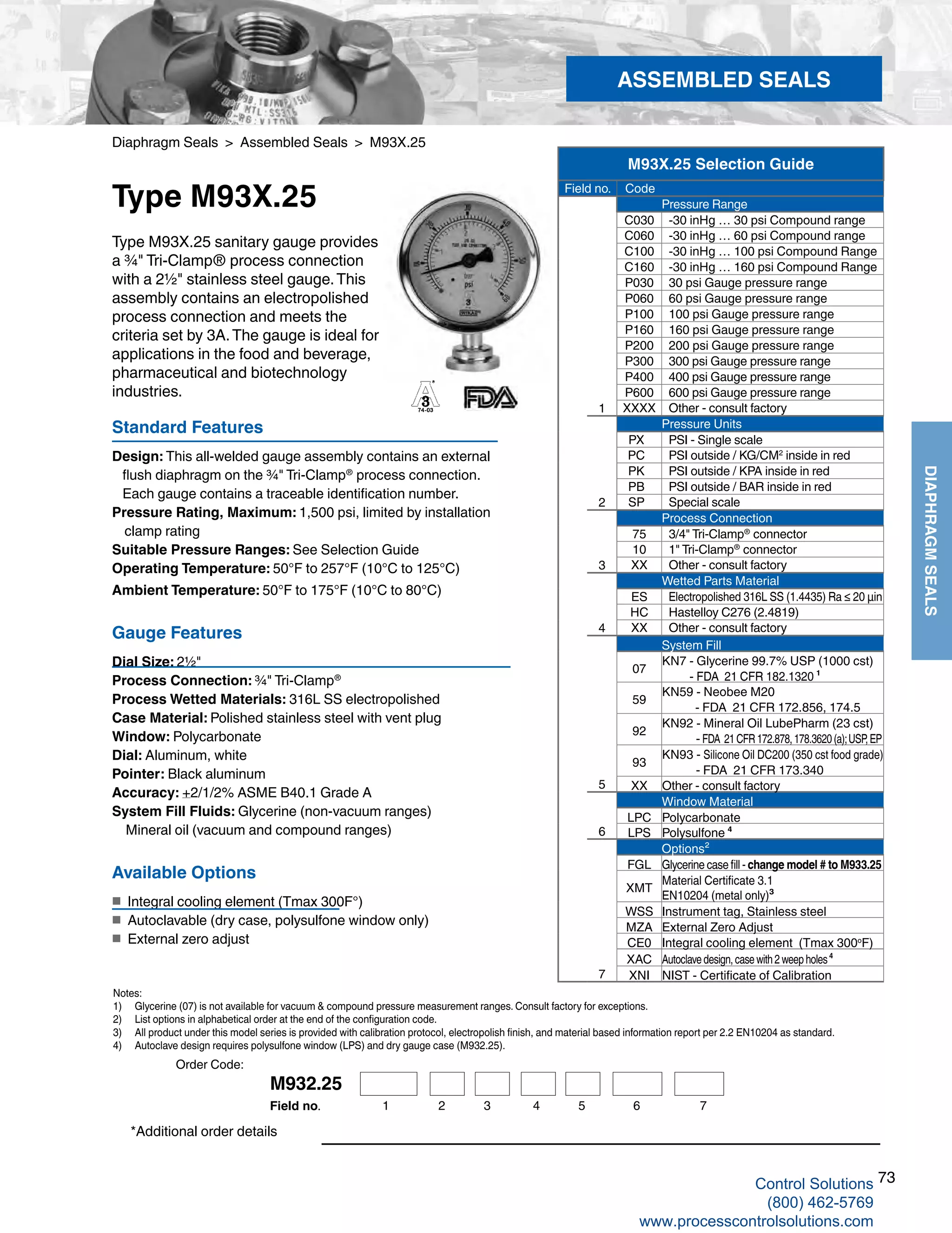 73
DIAPHRAGMSEALS
Diaphragm Seals > Assembled Seals > M93X.25
Type M93X.25
Standard Features
Design: This all-welded gauge assembly contains an external 		
flush diaphragm on the ¾" Tri-Clamp®
process connection.
Each gauge contains a traceable identification number.
Pressure Rating, Maximum: 1,500 psi, limited by installation 			
clamp rating
Suitable Pressure Ranges: See Selection Guide
Operating Temperature: 50°F to 257°F (10°C to 125°C)
Ambient Temperature: 50°F to 175°F (10°C to 80°C)
Gauge Features
Dial Size: 2½"
Process Connection: ¾" Tri-Clamp®
Process Wetted Materials: 316L SS electropolished 	
Case Material: Polished stainless steel with vent plug
Window: Polycarbonate
Dial: Aluminum, white
Pointer: Black aluminum
Accuracy: +2/1/2% ASME B40.1 Grade A
System Fill Fluids: Glycerine (non-vacuum ranges)
Mineral oil (vacuum and compound ranges)
Available Options
■	 Integral cooling element (Tmax 300F°)
■	 Autoclavable (dry case, polysulfone window only)
■	 External zero adjust
Type M93X.25 sanitary gauge provides
a ¾" Tri-Clamp® process connection
with a 2½" stainless steel gauge.This
assembly contains an electropolished
process connection and meets the
criteria set by 3A.The gauge is ideal for
applications in the food and beverage,
pharmaceutical and biotechnology
industries.
Notes:
1) 	 Glycerine (07) is not available for vacuum & compound pressure measurement ranges. Consult factory for exceptions.
2)	 List options in alphabetical order at the end of the configuration code.
3) 	 All product under this model series is provided with calibration protocol, electropolish finish, and material based information report per 2.2 EN10204 as standard.
4) 	 Autoclave design requires polysulfone window (LPS) and dry gauge case (M932.25).
*Additional order details
ASSEMBLED SEALS
M93X.25 Selection Guide
Field no. Code
Pressure Range
C030 -30 inHg … 30 psi Compound range
C060 -30 inHg … 60 psi Compound range
C100 -30 inHg … 100 psi Compound Range
C160 -30 inHg … 160 psi Compound Range
P030 30 psi Gauge pressure range
P060 60 psi Gauge pressure range
P100 100 psi Gauge pressure range
P160 160 psi Gauge pressure range
P200 200 psi Gauge pressure range
P300 300 psi Gauge pressure range
P400 400 psi Gauge pressure range
P600 600 psi Gauge pressure range
1 XXXX Other - consult factory
Pressure Units
PX PSI - Single scale
PC PSI outside / KG/CM2
inside in red
PK PSI outside / KPA inside in red
PB PSI outside / BAR inside in red
2 SP Special scale
Process Connection
75 3/4" Tri-Clamp®
connector
10 1" Tri-Clamp®
connector
3 XX Other - consult factory
Wetted Parts Material
ES Electropolished 316L SS (1.4435) Ra ≤ 20 µin
HC Hastelloy C276 (2.4819)
4 XX Other - consult factory
System Fill
07
KN7 - Glycerine 99.7% USP (1000 cst)
- FDA 21 CFR 182.1320 ¹
59
KN59 - Neobee M20
- FDA 21 CFR 172.856, 174.5
92
KN92 - Mineral Oil LubePharm (23 cst)
- FDA 21CFR172.878,178.3620(a);USP,EP
93
KN93 - Silicone Oil DC200 (350 cst food grade)
- FDA 21 CFR 173.340
5 XX Other - consult factory
Window Material
LPC Polycarbonate
6 LPS Polysulfone ⁴
Options²
FGL Glycerine case fill - change model # to M933.25
XMT
Material Certificate 3.1
EN10204 (metal only)³
WSS Instrument tag, Stainless steel
MZA External Zero Adjust
CE0 Integral cooling element (Tmax 300o
F)
XAC Autoclavedesign,casewith2weepholes⁴
7 XNI NIST - Certificate of Calibration
M932.25
1 2 3 4 5 6 7Field no.
Order Code:
Control Solutions
(800) 462-5769
www.processcontrolsolutions.com
 
