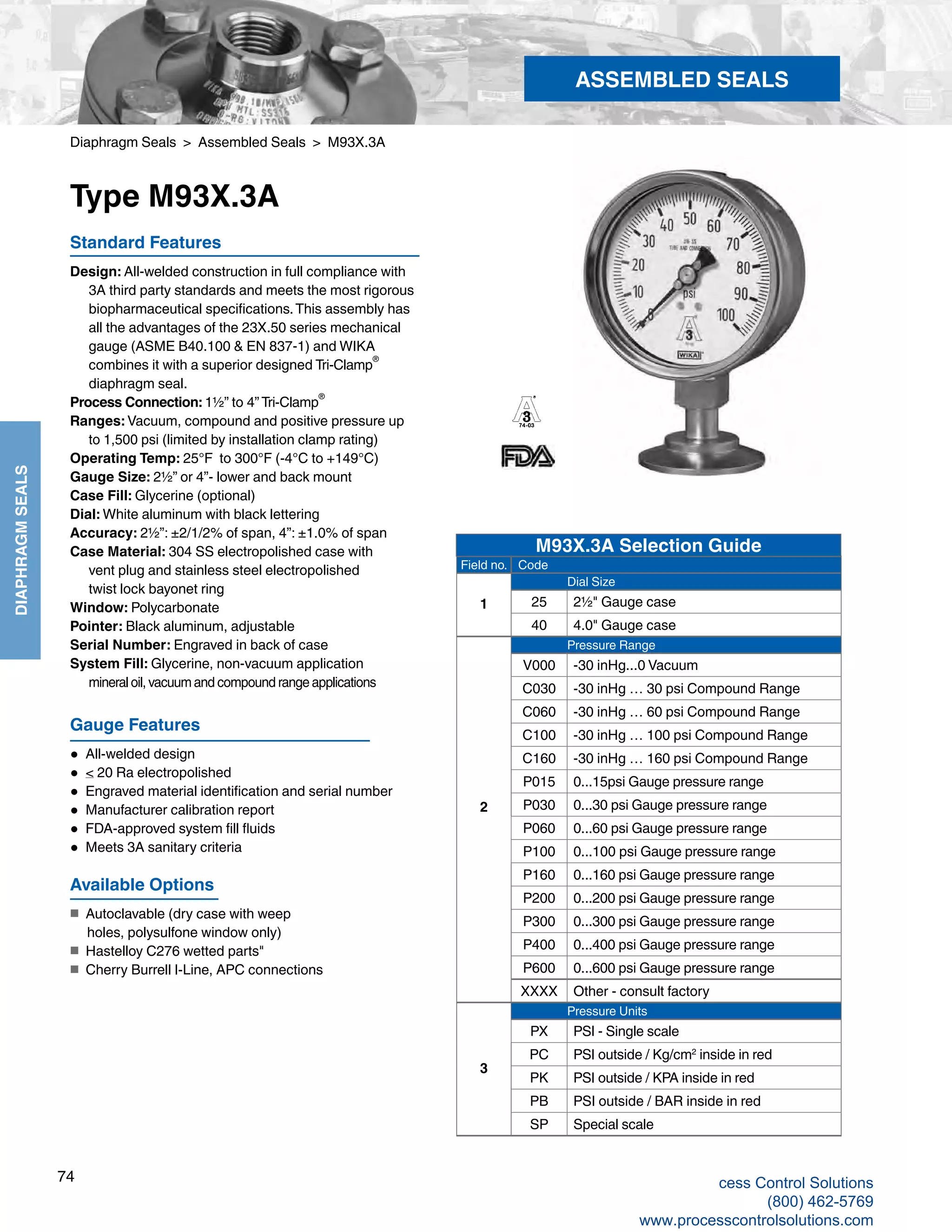 74
DIAPHRAGMSEALS
Diaphragm Seals > Assembled Seals > M93X.3A
Type M93X.3A
Available Options
■	 Autoclavable (dry case with weep
holes, polysulfone window only)
■	 Hastelloy C276 wetted parts"
■	 Cherry Burrell I-Line, APC connections
Standard Features
Design: All-welded construction in full compliance with 		
3A third party standards and meets the most rigorous 		
biopharmaceutical specifications.This assembly has 	
all the advantages of the 23X.50 series mechanical 			
gauge (ASME B40.100 & EN 837-1) and WIKA 	
combines it with a superior designed Tri-Clamp
®	
diaphragm seal.	
Process Connection: 1½” to 4” Tri-Clamp
®
Ranges: Vacuum, compound and positive pressure up
	 to 1,500 psi (limited by installation clamp rating)
Operating Temp: 25°F to 300°F (-4°C to +149°C)	
Gauge Size: 2½” or 4”- lower and back mount
Case Fill: Glycerine (optional)				
Dial: White aluminum with black lettering	
Accuracy: 2½”: ±2/1/2% of span, 4”: ±1.0% of span
Case Material: 304 SS electropolished case with 	
vent plug and stainless steel electropolished
	 twist lock bayonet ring
Window: Polycarbonate
Pointer: Black aluminum, adjustable
Serial Number: Engraved in back of case
System Fill: Glycerine, non-vacuum application 	
mineral oil, vacuum and compound range applications
Gauge Features
● All-welded design
● < 20 Ra electropolished
● Engraved material identification and serial number
● Manufacturer calibration report
● FDA-approved system fill fluids
● Meets 3A sanitary criteria
ASSEMBLED SEALS
Field no. Code
1
Dial Size
25 2½" Gauge case
40 4.0" Gauge case
2
Pressure Range
V000 -30 inHg...0 Vacuum
C030 -30 inHg … 30 psi Compound Range
C060 -30 inHg … 60 psi Compound Range
C100 -30 inHg … 100 psi Compound Range
C160 -30 inHg … 160 psi Compound Range
P015 0...15psi Gauge pressure range
P030 0...30 psi Gauge pressure range
P060 0...60 psi Gauge pressure range
P100 0...100 psi Gauge pressure range
P160 0...160 psi Gauge pressure range
P200 0...200 psi Gauge pressure range
P300 0...300 psi Gauge pressure range
P400 0...400 psi Gauge pressure range
P600 0...600 psi Gauge pressure range
XXXX Other - consult factory
3
Pressure Units
PX PSI - Single scale
PC PSI outside / Kg/cm2
inside in red
PK PSI outside / KPA inside in red
PB PSI outside / BAR inside in red
SP Special scale
M93X.3A Selection Guide
cess Control Solutions
(800) 462-5769
www.processcontrolsolutions.com
 