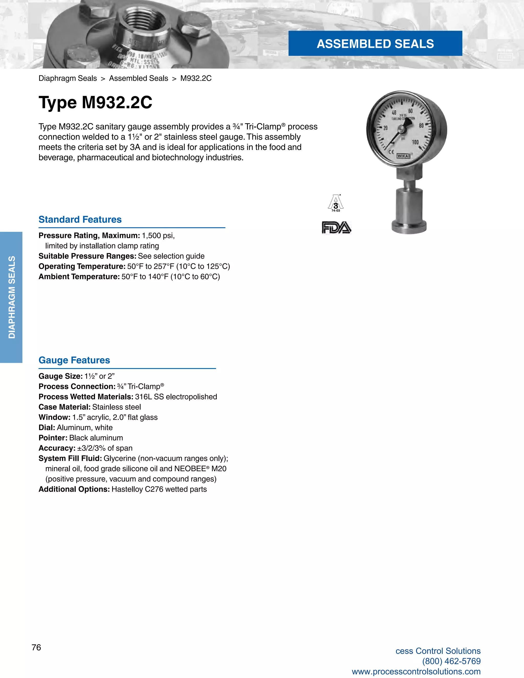 76
DIAPHRAGMSEALS
Diaphragm Seals > Assembled Seals > M932.2C
Type M932.2C
Type M932.2C sanitary gauge assembly provides a ¾" Tri-Clamp®
process
connection welded to a 1½" or 2" stainless steel gauge.This assembly
meets the criteria set by 3A and is ideal for applications in the food and
beverage, pharmaceutical and biotechnology industries.
Standard Features
Pressure Rating, Maximum: 1,500 psi,
	 limited by installation clamp rating
Suitable Pressure Ranges: See selection guide
Operating Temperature: 50°F to 257°F (10°C to 125°C) 	
Ambient Temperature: 50°F to 140°F (10°C to 60°C)
Gauge Features
Gauge Size: 1½” or 2”
Process Connection: ¾” Tri-Clamp®
Process Wetted Materials: 316L SS electropolished
Case Material: Stainless steel
Window: 1.5” acrylic, 2.0” flat glass
Dial: Aluminum, white
Pointer: Black aluminum
Accuracy: ±3/2/3% of span
System Fill Fluid: Glycerine (non-vacuum ranges only); 	
mineral oil, food grade silicone oil and NEOBEE®
M20
	 (positive pressure, vacuum and compound ranges)
Additional Options: Hastelloy C276 wetted parts
ASSEMBLED SEALS
cess Control Solutions
(800) 462-5769
www.processcontrolsolutions.com
 