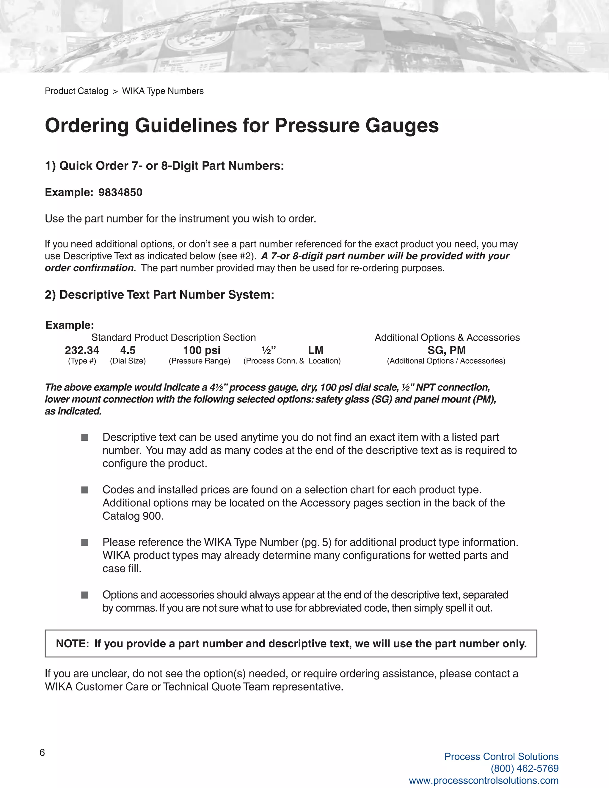 6
1) Quick Order 7- or 8-Digit Part Numbers:
Example: 9834850
Use the part number for the instrument you wish to order.
If you need additional options, or don’t see a part number referenced for the exact product you need, you may
use Descriptive Text as indicated below (see #2). A 7-or 8-digit part number will be provided with your
order confirmation. The part number provided may then be used for re-ordering purposes.
2) Descriptive Text Part Number System:
The above example would indicate a 4½” process gauge, dry, 100 psi dial scale, ½” NPT connection,
lower mount connection with the following selected options: safety glass (SG) and panel mount (PM),
as indicated.
	 ■	 Descriptive text can be used anytime you do not find an exact item with a listed part 		
		 number. You may add as many codes at the end of the descriptive text as is required to 	
		 configure the product.
	 ■	 Codes and installed prices are found on a selection chart for each product type.
		 Additional options may be located on the Accessory pages section in the back of the 		
		 Catalog 900.
	 ■	 Please reference the WIKA Type Number (pg. 5) for additional product type information. 	
		 WIKA product types may already determine many configurations for wetted parts and
		 case fill.
	 ■	 Options and accessories should always appear at the end of the descriptive text, separated
		 by commas.If you are not sure what to use for abbreviated code, then simply spell it out.
	
If you are unclear, do not see the option(s) needed, or require ordering assistance, please contact a
WIKA Customer Care or Technical Quote Team representative.
NOTE: If you provide a part number and descriptive text, we will use the part number only.
Product Catalog > WIKA Type Numbers
Ordering Guidelines for Pressure Gauges
Example: 		
	 Standard Product Description Section	 Additional Options & Accessories
	 232.34	 4.5	 100 psi ½”	 LM	 	 SG, PM
	 (Type #)	 (Dial Size)	 (Pressure Range)	 (Process Conn. & Location)	 (Additional Options / Accessories)
Process Control Solutions
(800) 462-5769
www.processcontrolsolutions.com
 