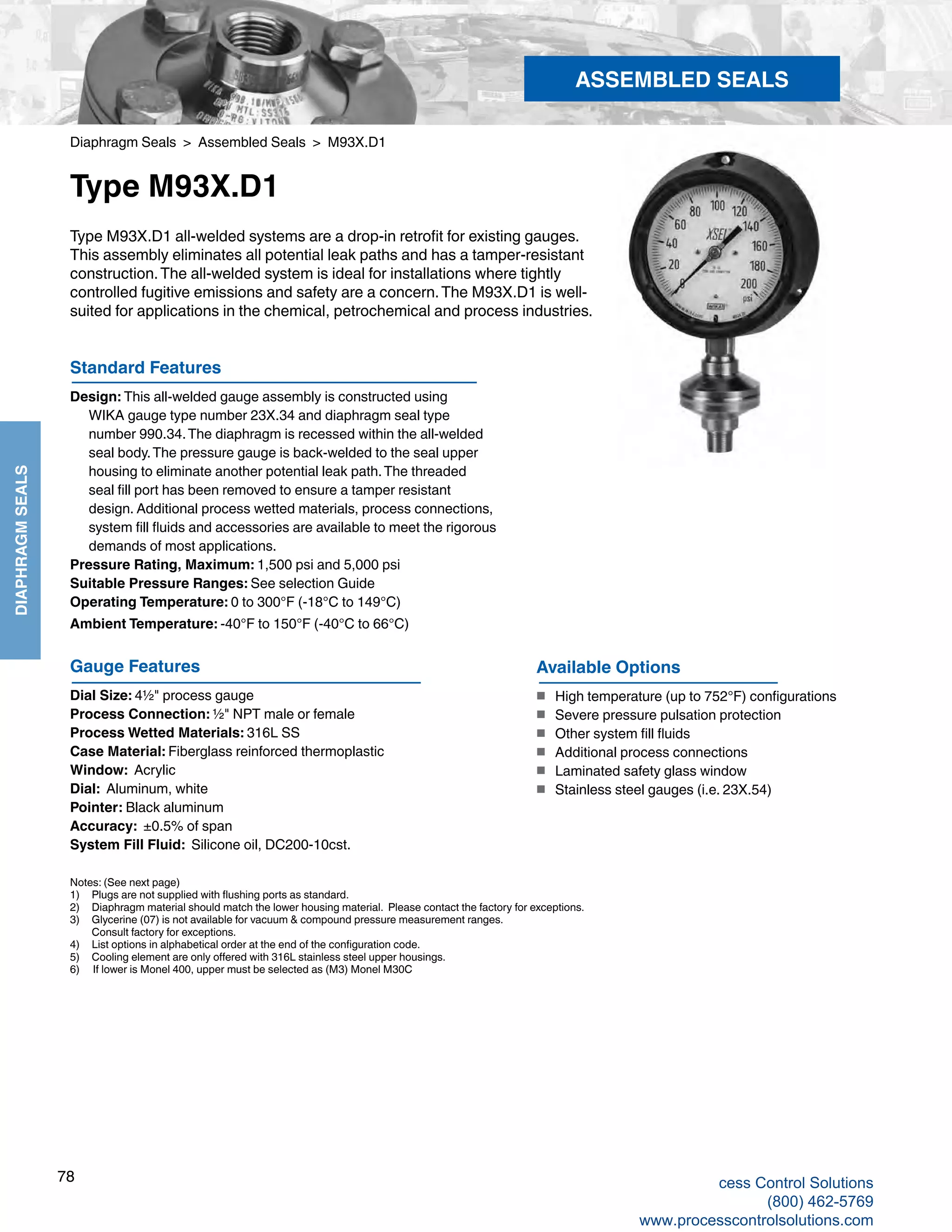 78
DIAPHRAGMSEALS
Diaphragm Seals > Assembled Seals > M93X.D1
Type M93X.D1
Type M93X.D1 all-welded systems are a drop-in retrofit for existing gauges.
This assembly eliminates all potential leak paths and has a tamper-resistant
construction.The all-welded system is ideal for installations where tightly
controlled fugitive emissions and safety are a concern.The M93X.D1 is well-
suited for applications in the chemical, petrochemical and process industries.
Standard Features
Design: This all-welded gauge assembly is constructed using 			
WIKA gauge type number 23X.34 and diaphragm seal type 			
number 990.34.The diaphragm is recessed within the all-welded 		
seal body.The pressure gauge is back-welded to the seal upper 		
housing to eliminate another potential leak path.The threaded 		
seal fill port has been removed to ensure a tamper resistant 			
design. Additional process wetted materials, process connections, 		
system fill fluids and accessories are available to meet the rigorous 		
demands of most applications.
Pressure Rating, Maximum: 1,500 psi and 5,000 psi
Suitable Pressure Ranges: See selection Guide
Operating Temperature: 0 to 300°F (-18°C to 149°C)
Ambient Temperature: -40°F to 150°F (-40°C to 66°C)
Gauge Features
Dial Size: 4½" process gauge
Process Connection: ½" NPT male or female
Process Wetted Materials: 316L SS
Case Material: Fiberglass reinforced thermoplastic
Window: Acrylic
Dial: Aluminum, white
Pointer: Black aluminum
Accuracy: ±0.5% of span
System Fill Fluid: Silicone oil, DC200-10cst.
Available Options
■	 High temperature (up to 752°F) configurations
■	 Severe pressure pulsation protection
■	 Other system fill fluids
■	 Additional process connections
■	 Laminated safety glass window
■	 Stainless steel gauges (i.e. 23X.54)
ASSEMBLED SEALS
Notes: (See next page)
1) 	 Plugs are not supplied with flushing ports as standard.
2) 	 Diaphragm material should match the lower housing material. Please contact the factory for exceptions.
3) 	 Glycerine (07) is not available for vacuum & compound pressure measurement ranges.	
Consult factory for exceptions.
4) 	 List options in alphabetical order at the end of the configuration code.
5) 	 Cooling element are only offered with 316L stainless steel upper housings.
6) If lower is Monel 400, upper must be selected as (M3) Monel M30C
cess Control Solutions
(800) 462-5769
www.processcontrolsolutions.com
 