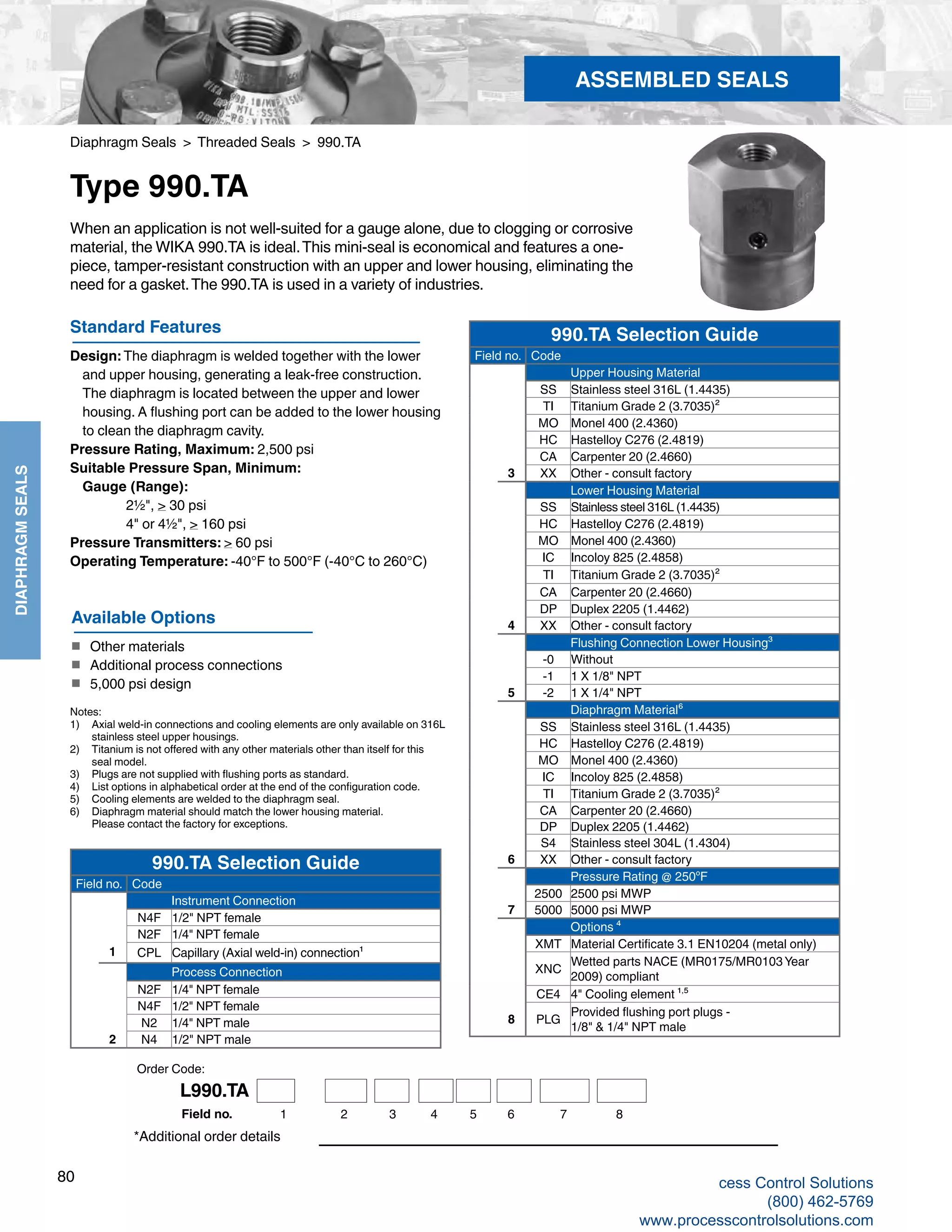 80
DIAPHRAGMSEALS
Diaphragm Seals > Threaded Seals > 990.TA
Type 990.TA
Standard Features
Design: The diaphragm is welded together with the lower 		
and upper housing, generating a leak-free construction. 		
The diaphragm is located between the upper and lower 		
housing. A flushing port can be added to the lower housing 	
to clean the diaphragm cavity.
Pressure Rating, Maximum: 2,500 psi
Suitable Pressure Span, Minimum: 	
Gauge (Range): 		
2½", > 30 psi		
4" or 4½", > 160 psi
Pressure Transmitters: > 60 psi
Operating Temperature: -40°F to 500°F (-40°C to 260°C)
When an application is not well-suited for a gauge alone, due to clogging or corrosive
material, the WIKA 990.TA is ideal.This mini-seal is economical and features a one-
piece, tamper-resistant construction with an upper and lower housing, eliminating the
need for a gasket.The 990.TA is used in a variety of industries.
*Additional order details
Available Options
■	 Other materials
■	 Additional process connections
■	 5,000 psi design
ASSEMBLED SEALS
990.TA Selection Guide
Field no. Code
Upper Housing Material
SS Stainless steel 316L (1.4435)
TI Titanium Grade 2 (3.7035)²
MO Monel 400 (2.4360)
HC Hastelloy C276 (2.4819)
CA Carpenter 20 (2.4660)
3 XX Other - consult factory
Lower Housing Material
SS Stainless steel 316L (1.4435)
HC Hastelloy C276 (2.4819)
MO Monel 400 (2.4360)
IC Incoloy 825 (2.4858)
TI Titanium Grade 2 (3.7035)²
CA Carpenter 20 (2.4660)
DP Duplex 2205 (1.4462)
4 XX Other - consult factory
Flushing Connection Lower Housing³
-0 Without
-1 1 X 1/8" NPT
5 -2 1 X 1/4" NPT
Diaphragm Material⁶
SS Stainless steel 316L (1.4435)
HC Hastelloy C276 (2.4819)
MO Monel 400 (2.4360)
IC Incoloy 825 (2.4858)
TI Titanium Grade 2 (3.7035)²
CA Carpenter 20 (2.4660)
DP Duplex 2205 (1.4462)
S4 Stainless steel 304L (1.4304)
6 XX Other - consult factory
Pressure Rating @ 250ºF
2500 2500 psi MWP
7 5000 5000 psi MWP
Options ⁴
XMT Material Certificate 3.1 EN10204 (metal only)
XNC
Wetted parts NACE (MR0175/MR0103 Year
2009) compliant
CE4 4" Cooling element ¹,⁵
8 PLG
Provided flushing port plugs -
1/8" & 1/4" NPT male
990.TA Selection Guide
Field no. Code
Instrument Connection
N4F 1/2" NPT female
N2F 1/4" NPT female
1 CPL Capillary (Axial weld-in) connection¹
Process Connection
N2F 1/4" NPT female
N4F 1/2" NPT female
N2 1/4" NPT male
2 N4 1/2" NPT male
Order Code:
Notes:
1)	 Axial weld-in connections and cooling elements are only available on 316L	
stainless steel upper housings.
2)	 Titanium is not offered with any other materials other than itself for this 	
seal model.
3)	 Plugs are not supplied with flushing ports as standard.
4)	 List options in alphabetical order at the end of the configuration code.
5)	 Cooling elements are welded to the diaphragm seal.
6)	 Diaphragm material should match the lower housing material.	
Please contact the factory for exceptions.
L990.TA
1 2 3 4 5 6 7Field no. 8
cess Control Solutions
(800) 462-5769
www.processcontrolsolutions.com
 