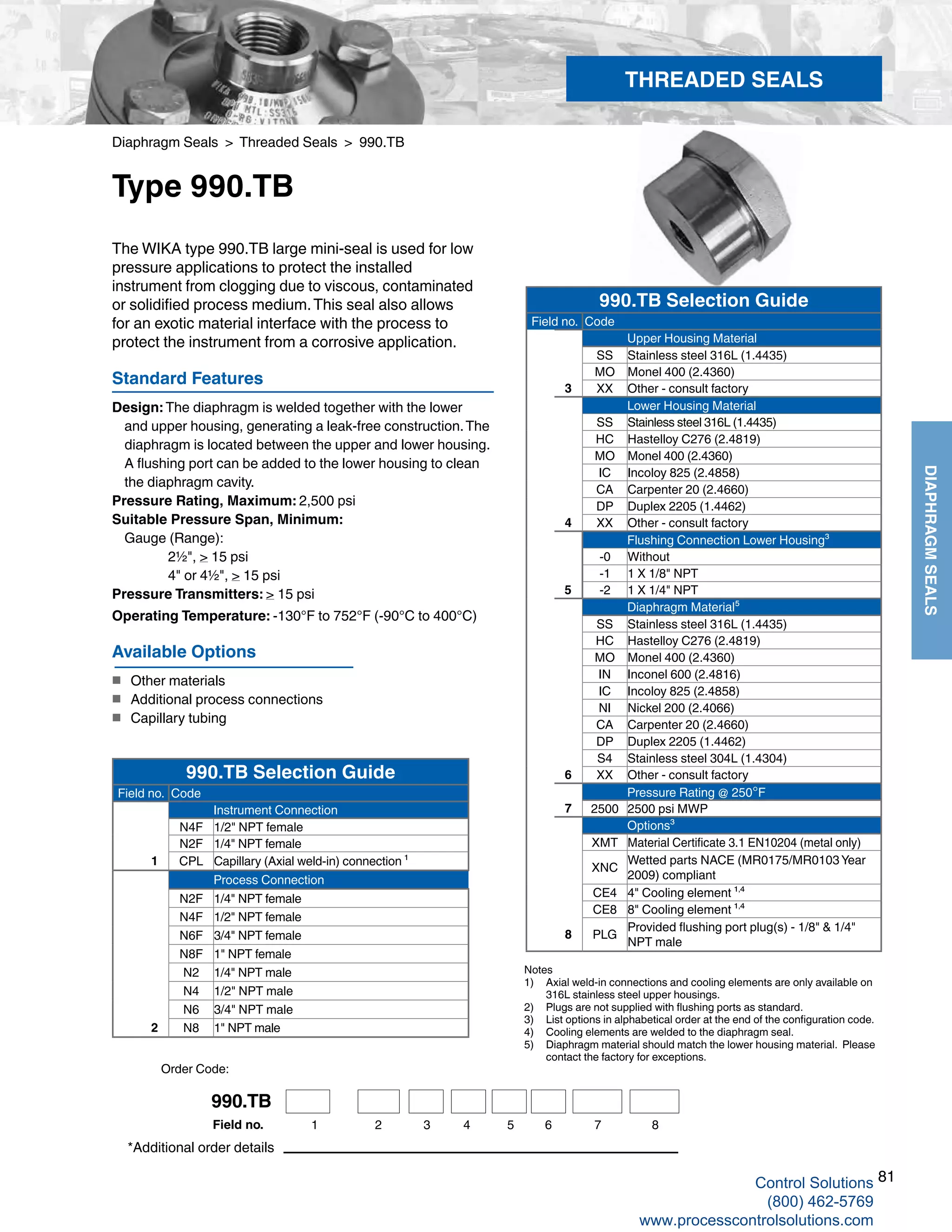 81
DIAPHRAGMSEALS
Diaphragm Seals > Threaded Seals > 990.TB
Type 990.TB
Standard Features
Design: The diaphragm is welded together with the lower 			
and upper housing, generating a leak-free construction.The 	
diaphragm is located between the upper and lower housing. 	
A flushing port can be added to the lower housing to clean 	
the diaphragm cavity.
Pressure Rating, Maximum: 2,500 psi
Suitable Pressure Span, Minimum:
	Gauge (Range): 		
2½", > 15 psi		
4" or 4½", > 15 psi
Pressure Transmitters: > 15 psi
Operating Temperature: -130°F to 752°F (-90°C to 400°C)
The WIKA type 990.TB large mini-seal is used for low
pressure applications to protect the installed
instrument from clogging due to viscous, contaminated
or solidified process medium.This seal also allows
for an exotic material interface with the process to
protect the instrument from a corrosive application.
Notes
1) 	 Axial weld-in connections and cooling elements are only available on	
316L stainless steel upper housings.
2) 	 Plugs are not supplied with flushing ports as standard.
3) 	 List options in alphabetical order at the end of the configuration code.
4) 	 Cooling elements are welded to the diaphragm seal.
5) 	 Diaphragm material should match the lower housing material. Please	
contact the factory for exceptions.
*Additional order details
Available Options
■	 Other materials
■	 Additional process connections
■	 Capillary tubing
THREADED SEALS
990.TB Selection Guide
Field no. Code
Upper Housing Material
SS Stainless steel 316L (1.4435)
MO Monel 400 (2.4360)
3 XX Other - consult factory
Lower Housing Material
SS Stainless steel 316L (1.4435)
HC Hastelloy C276 (2.4819)
MO Monel 400 (2.4360)
IC Incoloy 825 (2.4858)
CA Carpenter 20 (2.4660)
DP Duplex 2205 (1.4462)
4 XX Other - consult factory
Flushing Connection Lower Housing³
-0 Without
-1 1 X 1/8" NPT
5 -2 1 X 1/4" NPT
Diaphragm Material⁵
SS Stainless steel 316L (1.4435)
HC Hastelloy C276 (2.4819)
MO Monel 400 (2.4360)
IN Inconel 600 (2.4816)
IC Incoloy 825 (2.4858)
NI Nickel 200 (2.4066)
CA Carpenter 20 (2.4660)
DP Duplex 2205 (1.4462)
S4 Stainless steel 304L (1.4304)
6 XX Other - consult factory
Pressure Rating @ 250°F
7 2500 2500 psi MWP
Options³
XMT Material Certificate 3.1 EN10204 (metal only)
XNC
Wetted parts NACE (MR0175/MR0103 Year
2009) compliant
CE4 4" Cooling element ¹,⁴
CE8 8" Cooling element ¹,⁴
8 PLG
Provided flushing port plug(s) - 1/8" & 1/4"
NPT male
990.TB Selection Guide
Field no. Code
Instrument Connection
N4F 1/2" NPT female
N2F 1/4" NPT female
1 CPL Capillary (Axial weld-in) connection ¹
Process Connection
N2F 1/4" NPT female
N4F 1/2" NPT female
N6F 3/4" NPT female
N8F 1" NPT female
N2 1/4" NPT male
N4 1/2" NPT male
N6 3/4" NPT male
2 N8 1" NPT male
Order Code:
990.TB
1 2 3 4 5 6 7Field no. 8
Control Solutions
(800) 462-5769
www.processcontrolsolutions.com
 
