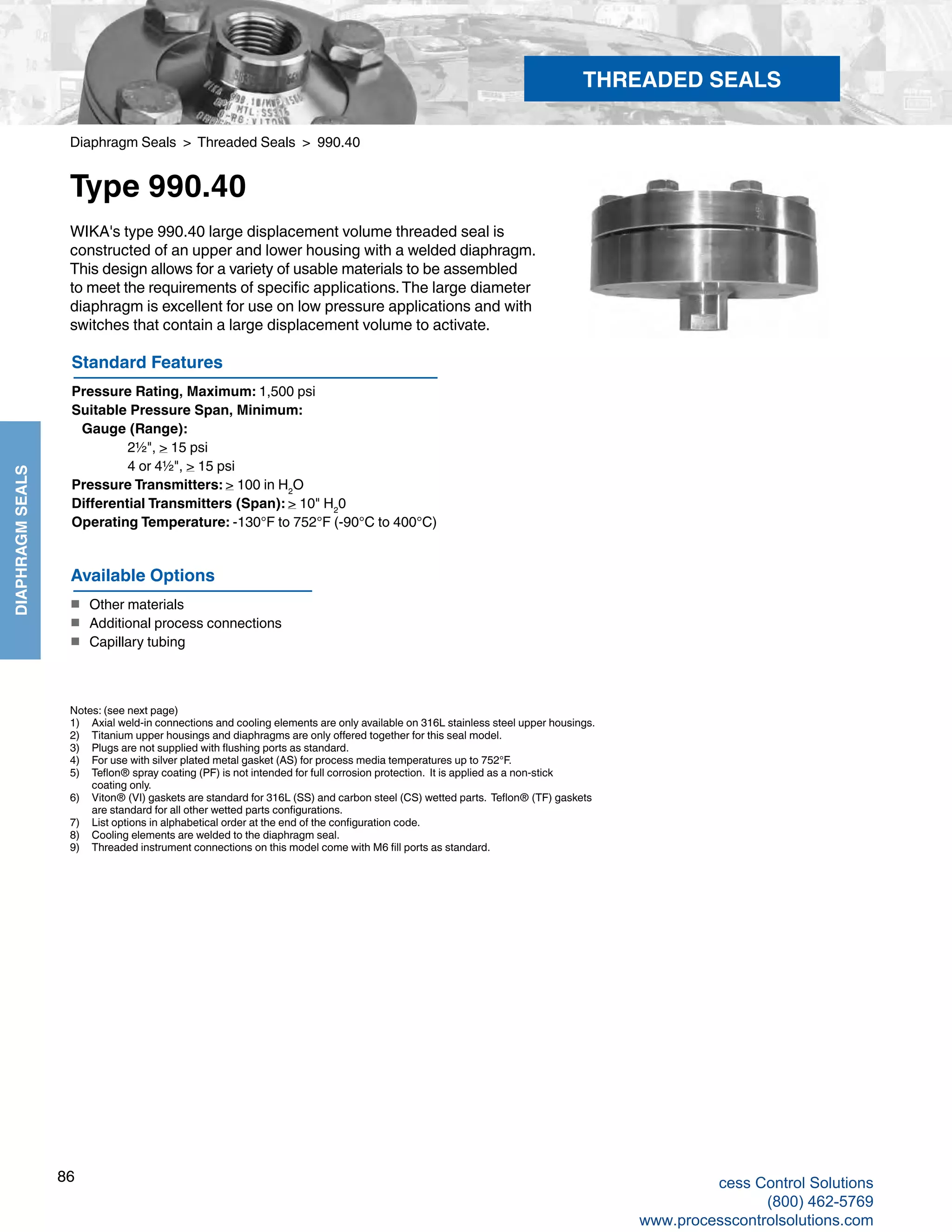 86
DIAPHRAGMSEALS
Diaphragm Seals > Threaded Seals > 990.40
Type 990.40
WIKA's type 990.40 large displacement volume threaded seal is
constructed of an upper and lower housing with a welded diaphragm.
This design allows for a variety of usable materials to be assembled
to meet the requirements of specific applications.The large diameter
diaphragm is excellent for use on low pressure applications and with
switches that contain a large displacement volume to activate.
Standard Features
Pressure Rating, Maximum: 1,500 psi
Suitable Pressure Span, Minimum:
Gauge (Range): 		
2½", > 15 psi
		 4 or 4½", > 15 psi
Pressure Transmitters: > 100 in H2
O
Differential Transmitters (Span): > 10" H2
0
Operating Temperature: -130°F to 752°F (-90°C to 400°C)
Notes: (see next page)
1) 	 Axial weld-in connections and cooling elements are only available on 316L stainless steel upper housings.
2) 	 Titanium upper housings and diaphragms are only offered together for this seal model.
3) 	 Plugs are not supplied with flushing ports as standard.
4) 	 For use with silver plated metal gasket (AS) for process media temperatures up to 752°F.
5) 	 Teflon® spray coating (PF) is not intended for full corrosion protection. It is applied as a non-stick 	
coating only.
6) 	 Viton® (VI) gaskets are standard for 316L (SS) and carbon steel (CS) wetted parts. Teflon® (TF) gaskets	
are standard for all other wetted parts configurations.
7) 	 List options in alphabetical order at the end of the configuration code.
8) 	 Cooling elements are welded to the diaphragm seal.
9)	 Threaded instrument connections on this model come with M6 fill ports as standard.
Available Options
■	 Other materials
■	 Additional process connections
■	 Capillary tubing
THREADED SEALS
cess Control Solutions
(800) 462-5769
www.processcontrolsolutions.com
 