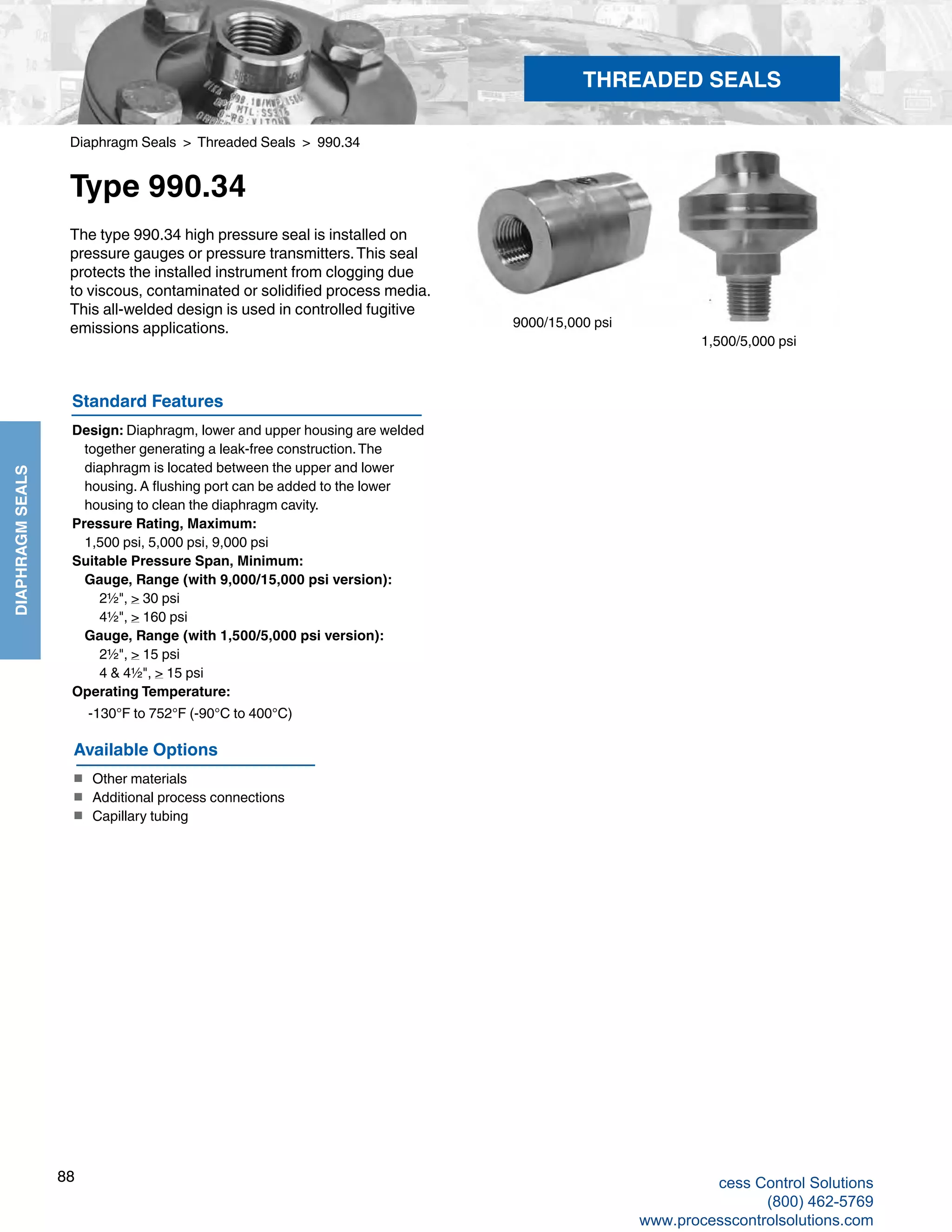 88
DIAPHRAGMSEALS
Diaphragm Seals > Threaded Seals > 990.34
Type 990.34
The type 990.34 high pressure seal is installed on
pressure gauges or pressure transmitters.This seal
protects the installed instrument from clogging due
to viscous, contaminated or solidified process media.
This all-welded design is used in controlled fugitive
emissions applications.
Standard Features
Design: Diaphragm, lower and upper housing are welded 		
together generating a leak-free construction.The 			
diaphragm is located between the upper and lower 			
housing. A flushing port can be added to the lower 			
housing to clean the diaphragm cavity.
Pressure Rating, Maximum:
	 1,500 psi, 5,000 psi, 9,000 psi
Suitable Pressure Span, Minimum:
	Gauge, Range (with 9,000/15,000 psi version):
2½", > 30 psi
4½", > 160 psi
	Gauge, Range (with 1,500/5,000 psi version):
2½", > 15 psi
4 & 4½", > 15 psi
Operating Temperature: 	
-130°F to 752°F (-90°C to 400°C)		
1,500/5,000 psi
9000/15,000 psi
THREADED SEALS
Available Options
■	 Other materials
■	 Additional process connections
■	 Capillary tubing
cess Control Solutions
(800) 462-5769
www.processcontrolsolutions.com
 