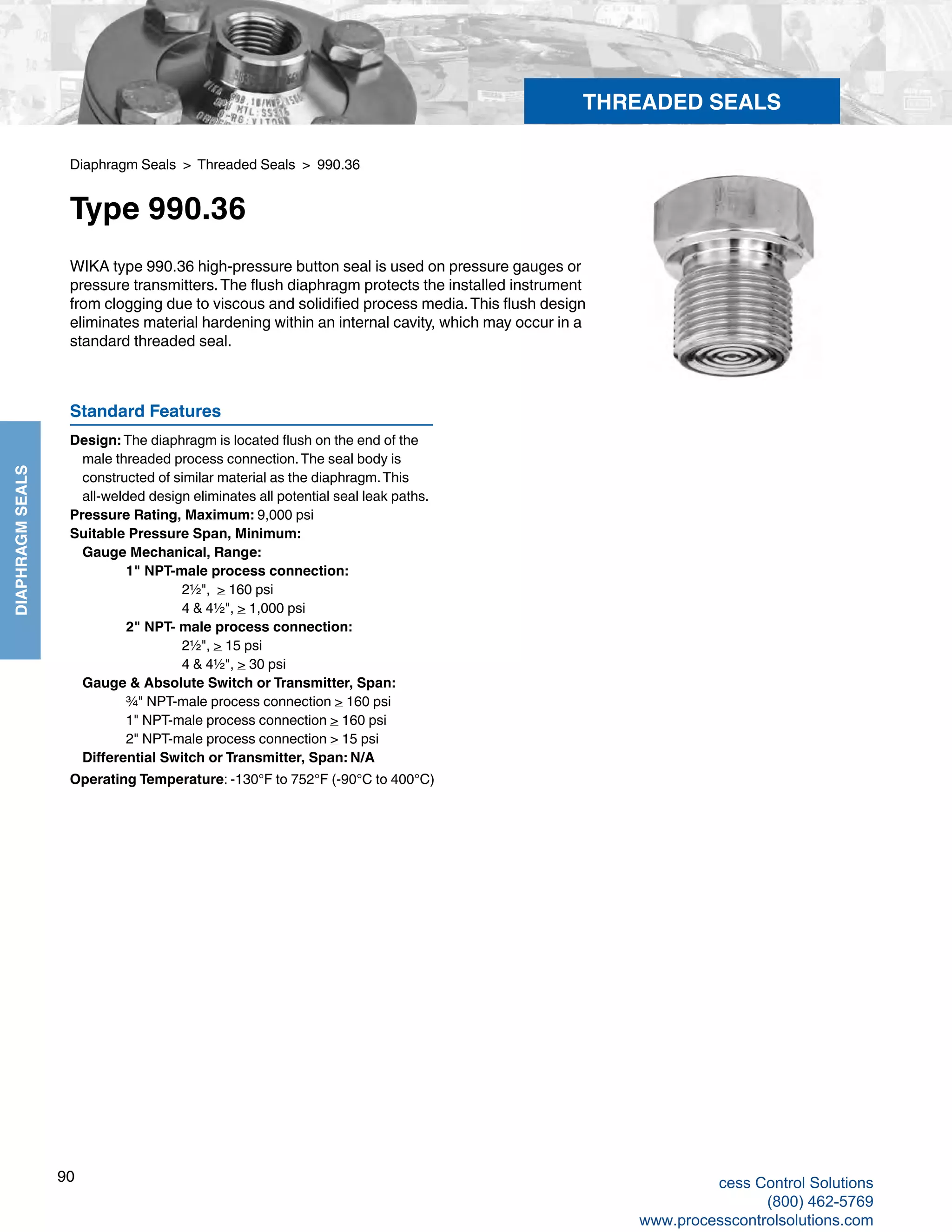 90
DIAPHRAGMSEALS
Diaphragm Seals > Threaded Seals > 990.36
Type 990.36
WIKA type 990.36 high-pressure button seal is used on pressure gauges or
pressure transmitters.The flush diaphragm protects the installed instrument
from clogging due to viscous and solidified process media.This flush design
eliminates material hardening within an internal cavity, which may occur in a
standard threaded seal.
Standard Features
Design: The diaphragm is located flush on the end of the 	
male threaded process connection.The seal body is 	
constructed of similar material as the diaphragm.This 	
all-welded design eliminates all potential seal leak paths.
Pressure Rating, Maximum: 9,000 psi
Suitable Pressure Span, Minimum:
	 Gauge Mechanical, Range: 		
1" NPT-male process connection:			
2½", > 160 psi 			
4 & 4½", > 1,000 psi 		
2" NPT- male process connection:			
2½", > 15 psi			
4 & 4½", > 30 psi	
Gauge & Absolute Switch or Transmitter, Span:		
¾" NPT-male process connection > 160 psi		
1" NPT-male process connection > 160 psi		
2" NPT-male process connection > 15 psi
	Differential Switch or Transmitter, Span: N/A
Operating Temperature: -130°F to 752°F (-90°C to 400°C)
THREADED SEALS
cess Control Solutions
(800) 462-5769
www.processcontrolsolutions.com
 