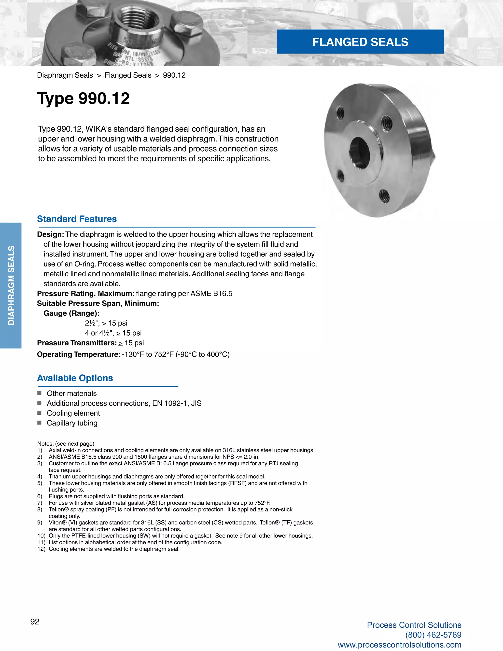 92
DIAPHRAGMSEALS
Diaphragm Seals > Flanged Seals > 990.12
Type 990.12
Standard Features
Design: The diaphragm is welded to the upper housing which allows the replacement
	of the lower housing without jeopardizing the integrity of the system fill fluid and
	installed instrument.The upper and lower housing are bolted together and sealed by
	use of an O-ring. Process wetted components can be manufactured with solid metallic,
	metallic lined and nonmetallic lined materials. Additional sealing faces and flange
	standards are available.
Pressure Rating, Maximum: flange rating per ASME B16.5
Suitable Pressure Span, Minimum:
	Gauge (Range): 		
2½", > 15 psi		
4 or 4½", > 15 psi
Pressure Transmitters: > 15 psi
Operating Temperature: -130°F to 752°F (-90°C to 400°C)
Type 990.12, WIKA's standard flanged seal configuration, has an
upper and lower housing with a welded diaphragm.This construction
allows for a variety of usable materials and process connection sizes
to be assembled to meet the requirements of specific applications.
Notes: (see next page)
1)	 Axial weld-in connections and cooling elements are only available on 316L stainless steel upper housings.
2) 	 ANSI/ASME B16.5 class 900 and 1500 flanges share dimensions for NPS <= 2.0-in.
3) 	 Customer to outline the exact ANSI/ASME B16.5 flange pressure class required for any RTJ sealing 	
face request.
4) 	 Titanium upper housings and diaphragms are only offered together for this seal model.
5) 	 These lower housing materials are only offered in smooth finish facings (RFSF) and are not offered with	
flushing ports.
6) 	 Plugs are not supplied with flushing ports as standard.
7) 	 For use with silver plated metal gasket (AS) for process media temperatures up to 752°F.
8) 	 Teflon® spray coating (PF) is not intended for full corrosion protection. It is applied as a non-stick 	
coating only.
9) 	 Viton® (VI) gaskets are standard for 316L (SS) and carbon steel (CS) wetted parts. Teflon® (TF) gaskets 	
are standard for all other wetted parts configurations.
10) 	 Only the PTFE-lined lower housing (SW) will not require a gasket. See note 9 for all other lower housings.
11) 	 List options in alphabetical order at the end of the configuration code.
12)	 Cooling elements are welded to the diaphragm seal.
Available Options
■	 Other materials
■	 Additional process connections, EN 1092-1, JIS
■	 Cooling element
■	 Capillary tubing
FLANGED SEALS
Process Control Solutions
(800) 462-5769
www.processcontrolsolutions.com
 