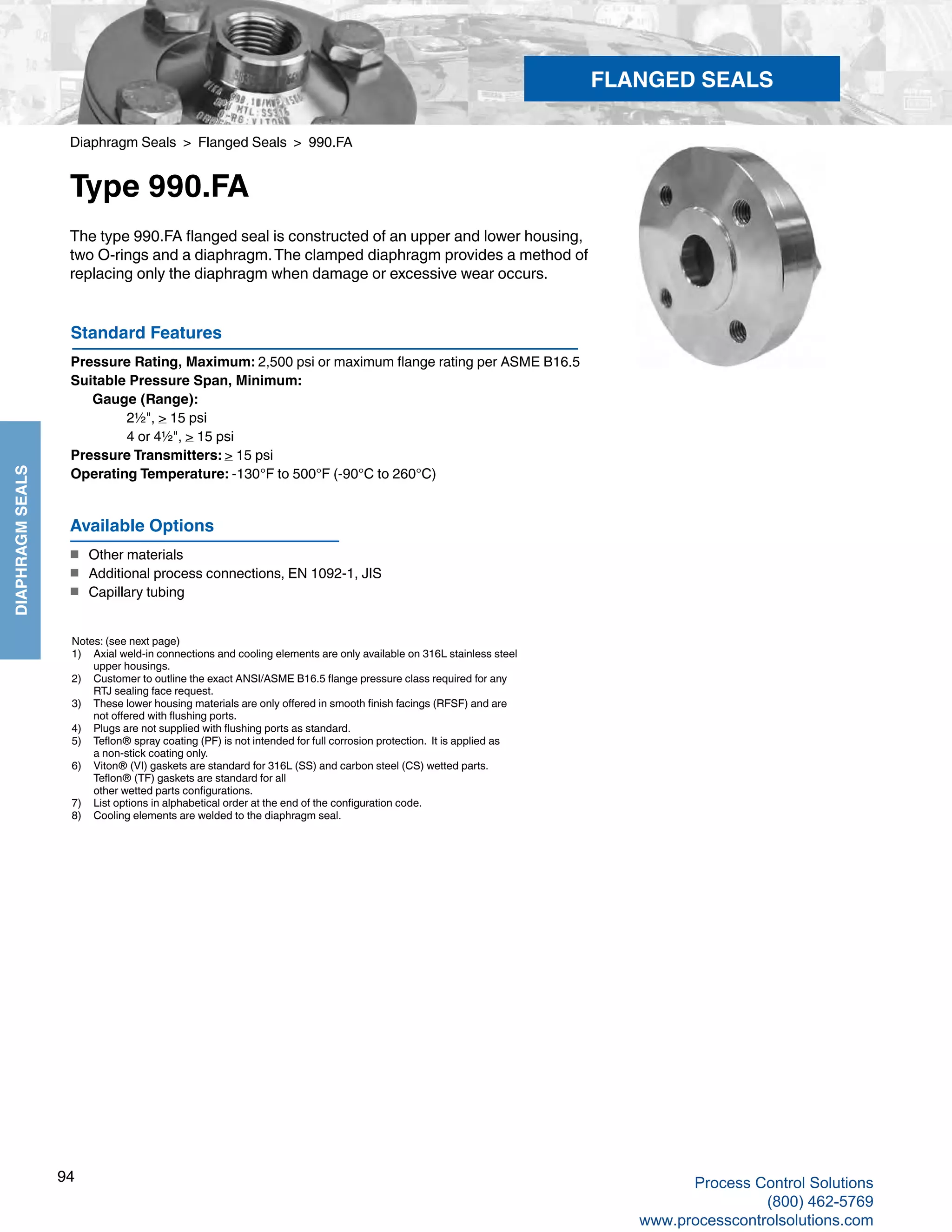 94
DIAPHRAGMSEALS
Diaphragm Seals > Flanged Seals > 990.FA
Type 990.FA
The type 990.FA flanged seal is constructed of an upper and lower housing,
two O-rings and a diaphragm.The clamped diaphragm provides a method of
replacing only the diaphragm when damage or excessive wear occurs. 
Notes: (see next page)
1)	 Axial weld-in connections and cooling elements are only available on 316L stainless steel	
upper housings.
2) 	 Customer to outline the exact ANSI/ASME B16.5 flange pressure class required for any 	
RTJ sealing face request.
3) 	 These lower housing materials are only offered in smooth finish facings (RFSF) and are 	
not offered with flushing ports.
4) 	 Plugs are not supplied with flushing ports as standard.
5) 	 Teflon® spray coating (PF) is not intended for full corrosion protection. It is applied as 	
a non-stick coating only.
6) 	 Viton® (VI) gaskets are standard for 316L (SS) and carbon steel (CS) wetted parts.	
Teflon® (TF) gaskets are standard for all 		
other wetted parts configurations.
7) 	 List options in alphabetical order at the end of the configuration code.
8) 	 Cooling elements are welded to the diaphragm seal.
Standard Features
Pressure Rating, Maximum: 2,500 psi or maximum flange rating per ASME B16.5
Suitable Pressure Span, Minimum: 	
Gauge (Range): 		
2½", > 15 psi
		 4 or 4½", > 15 psi
Pressure Transmitters: > 15 psi
Operating Temperature: -130°F to 500°F (-90°C to 260°C)
Available Options
■	 Other materials
■	 Additional process connections, EN 1092-1, JIS
■	 Capillary tubing
FLANGED SEALS
Process Control Solutions
(800) 462-5769
www.processcontrolsolutions.com
 