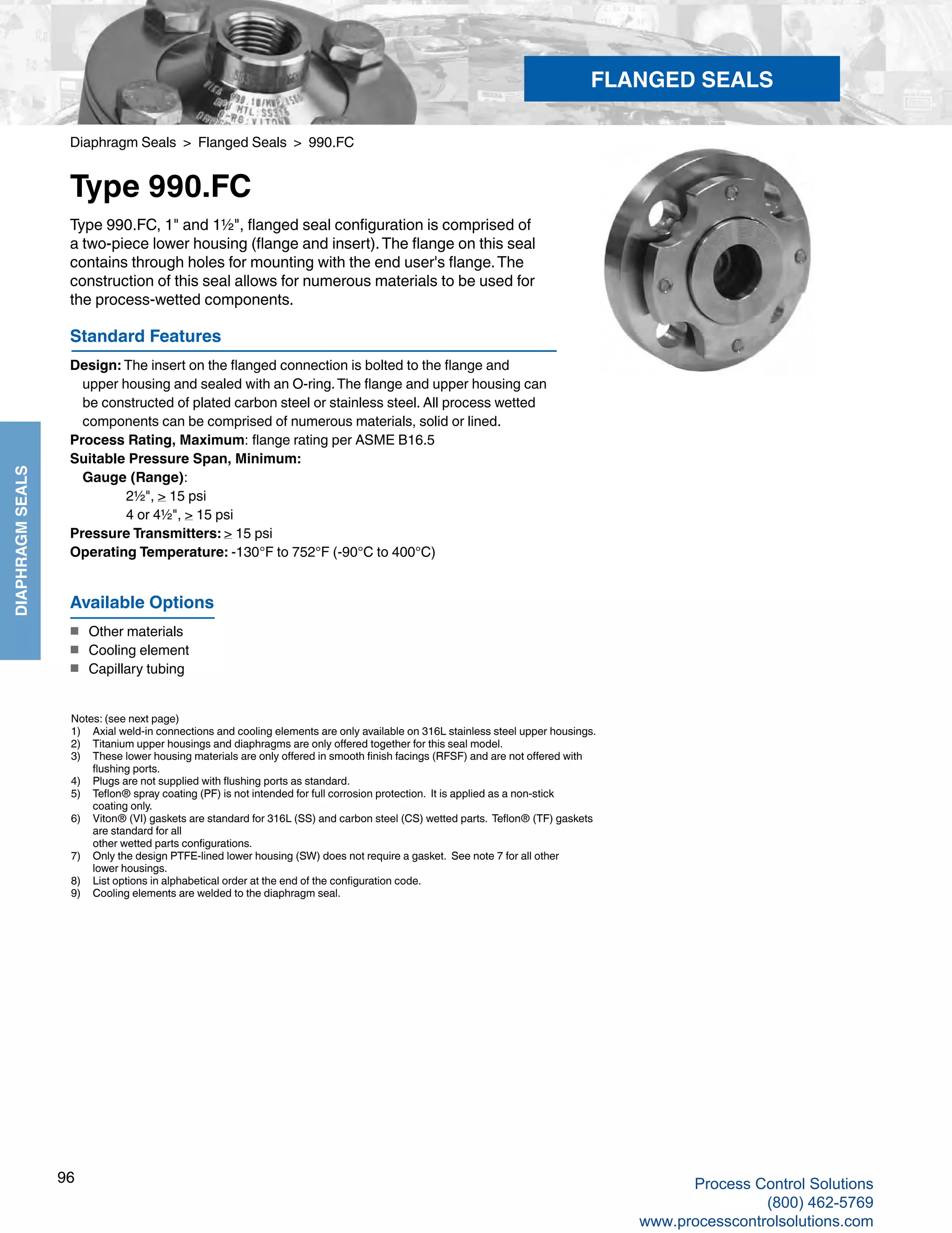 96
DIAPHRAGMSEALS
Diaphragm Seals > Flanged Seals > 990.FC
Type 990.FC
Standard Features
Design: The insert on the flanged connection is bolted to the flange and 				
upper housing and sealed with an O-ring.The flange and upper housing can 			
be constructed of plated carbon steel or stainless steel. All process wetted 			
components can be comprised of numerous materials, solid or lined.
Process Rating, Maximum: flange rating per ASME B16.5
Suitable Pressure Span, Minimum:
	Gauge (Range):		
2½", > 15 psi		
4 or 4½", > 15 psi
Pressure Transmitters: > 15 psi
Operating Temperature: -130°F to 752°F (-90°C to 400°C)
Type 990.FC, 1" and 1½", flanged seal configuration is comprised of
a two-piece lower housing (flange and insert).The flange on this seal
contains through holes for mounting with the end user's flange.The
construction of this seal allows for numerous materials to be used for
the process-wetted components.
Notes: (see next page)
1) 	 Axial weld-in connections and cooling elements are only available on 316L stainless steel upper housings.
2) 	 Titanium upper housings and diaphragms are only offered together for this seal model.
3) 	 These lower housing materials are only offered in smooth finish facings (RFSF) and are not offered with 	
flushing ports.
4) 	 Plugs are not supplied with flushing ports as standard.
5) 	 Teflon® spray coating (PF) is not intended for full corrosion protection. It is applied as a non-stick 	
coating only.
6) 	 Viton® (VI) gaskets are standard for 316L (SS) and carbon steel (CS) wetted parts. Teflon® (TF) gaskets	
are standard for all 		
other wetted parts configurations.
7) 	 Only the design PTFE-lined lower housing (SW) does not require a gasket. See note 7 for all other	
lower housings.
8) 	 List options in alphabetical order at the end of the configuration code.
9) 	 Cooling elements are welded to the diaphragm seal.
Available Options
■	 Other materials
■	 Cooling element
■	 Capillary tubing
FLANGED SEALS
Process Control Solutions
(800) 462-5769
www.processcontrolsolutions.com
 