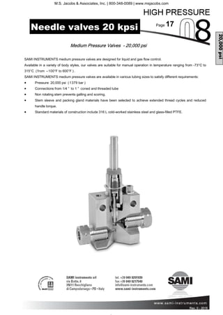 Page 17
Rev. 0 - 2011 Rev. 0 - 2015
Medium Pressure Valves - 20,000 psi
Needle valves 20 kpsi
20,000psi
SAMI INSTRUMENTS medium pressure valves are designed for liquid and gas flow control.
Available in a variety of body styles, our valves are suitable for manual operation in temperature ranging from -73°C to
315°C (from –100°F to 600°F ).
SAMI INSTRUMENTS medium pressure valves are available in various tubing sizes to satisfy different requirements:
• Pressure: 20,000 psi (1379 bar )
• Connections from 1/4 ” to 1 ” coned and threaded tube
• Non rotating stem prevents galling and scoring.
• Stem sleeve and packing gland materials have been selected to achieve extended thread cycles and reduced
handle torque.
• Standard materials of construction include 316 L cold-worked stainless steel and glass-filled PTFE.
M.S. Jacobs & Associates, Inc. | 800-348-0089 | www.msjacobs.com
 
