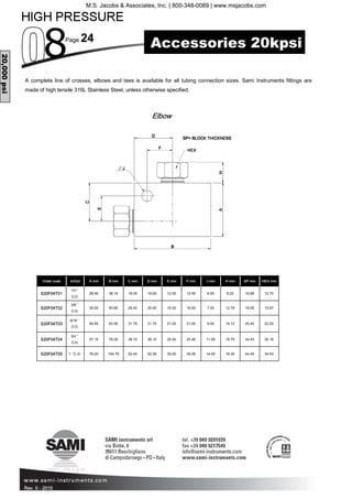Page 24
Rev. 0 - 2015
Order code A mm B mm C mm D mm E mm F mm J mm H mm SP mm HEX mm
S20F04T01
1/4 ”
O.D.
28.45 38.10 19.05 19.05 12.50 12.50 6.00 9.22 15.88 12.70
S20F04T02
3/8 ”
O.D.
35.05 50.80 25.40 25.40 16.00 16.00 7.00 12.78 19.05 15.87
S20F04T03
9/16 ”
O.D.
44.45 63.50 31.75 31.75 21.00 21.00 9.00 14.12 25.40 22.20
S20F04T04
3/4 ”
O.D.
57.15 76.20 38.10 38.10 25.40 25.40 11.00 15.75 34.93 30.16
S20F04T05 1 ”O.D. 76.20 104.78 52.40 52.39 35.00 35.00 14.00 18.30 44.45 34.93
In/Out
A complete line of crosses, elbows and tees is available for all tubing connection sizes. Sami Instruments fittings are
made of high tensile 316L Stainless Steel, unless otherwise specified.
Elbow
20,000psi
Rev. 0 -
Accessories 20kpsi
M.S. Jacobs & Associates, Inc. | 800-348-0089 | www.msjacobs.com
 