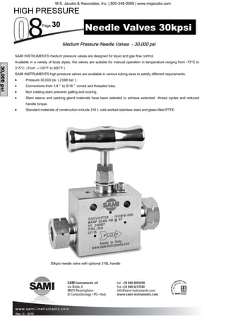 Page 30
Rev. 0 - 2015
Medium Pressure Needle Valves - 30,000 psi
30,000psi
SAMI INSTRUMENTS medium pressure valves are designed for liquid and gas flow control.
Available in a variety of body styles, the valves are suitable for manual operation in temperature ranging from -73°C to
315°C (from –100°F to 600°F ).
SAMI INSTRUMENTS high pressure valves are available in various tubing sizes to satisfy different requirements.
• Pressure 30,000 psi (2068 bar ).
• Connections from 1/4 ” to 9/16 ” coned and threaded tube.
• Non rotating stem prevents galling and scoring.
• Stem sleeve and packing gland materials have been selected to achieve extended thread cycles and reduced
handle torque.
• Standard materials of construction include 316 L cold-worked stainless steel and glass-filled PTFE.
Needle Valves 30kpsi
30kpsi needle valve with optional 316L handle
M.S. Jacobs & Associates, Inc. | 800-348-0089 | www.msjacobs.com
 