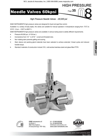 Page 35
Rev. 0 - 2011 Rev. 0 - 2015
High Pressure Needle Valves - 60,000 psi
SAMI INSTRUMENTS high pressure valves are designed for liquid and gas flow control.
Available in a variety of body styles, the valves are suitable for manual operation in temperature ranging from -73°C to
315°C (from –100°F to 600°F ).
SAMI INSTRUMENTS high pressure valves are available in various tubing sizes to satisfy different requirements.
• Pressure 60,000 psi (4139 bar ).
• Connections from 1/4 ” to 9/16 ” coned and threaded tube.
• Non rotating stem prevents galling and scoring.
• Stem sleeve and packing gland materials have been selected to achieve extended thread cycles and reduced
handle torque.
• Standard materials of construction include 316 L cold-worked stainless steel and glass-filled PTFE.
60,000psi
Needle Valves 60kpsi
M.S. Jacobs & Associates, Inc. | 800-348-0089 | www.msjacobs.com
 