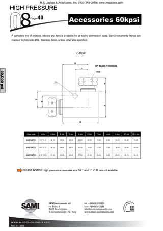 Page 40
Rev. 0 - 2015
Order code A mm B mm C mm D mm E mm F mm J mm H mm SP mm HEX mm
S60F04T01 1/4 ”O.D. 38.10 34.93 25.40 22.23 20.00 16.50 6.00 14.63 25.40 15.88
S60F04T02 3/8 ”O.D. 38.10 44.45 25.40 31.75 18.30 17.50 7.00 18.68 25.40 20.64
S60F04T03 9/16 ”O.D. 47.63 66.68 28.58 47.63 21.00 24.00 9.00 26.93 38.10 30.16
In/Out
A complete line of crosses, elbows and tees is available for all tubing connection sizes. Sami Instruments fittings are
made of high tensile 316L Stainless Steel, unless otherwise specified.
Elbow
60,000psi
Accessories 60kpsi
PLEASE NOTICE: high pressure accessories size 3/4 ” and 1 ” O.D. are not available.
M.S. Jacobs & Associates, Inc. | 800-348-0089 | www.msjacobs.com
 