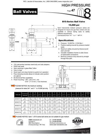 Page 47
Rev. 0 - 2011 Rev. 0 - 2015
BallValves
• 316 cold-worked stainless steel body and side adapters
• PEEK ball seals
• Stem packings in glass-filled Teflon
• Viton o-rings
• Quick open and close thanks to quarter-turn operation
• Flow indicating handle allows to indicate valve position
at a glance
• Bi-directional flow capabilities.
• Panel mounting: 1.06" (26.0 mm ) dia
0.43" (11.0 mm ) max thickness
PLEASE NOTICE: the maximum working
pressure for sizes 3/4 ” and 1 ” is 10.000 psi only.
B15-Series Ball Valve
15,000 psi
Sami Instruments medium pressure valves are
designed for liquid and gas flow control and are
available in various tubing sizes to satisfy
different requirements.
Connections from 1/4 ” to 1 ” NPT-F.
Order code
Connections
Inlet/outlet
A
( m m )
( inch )
B
( m m )
( inch )
C
( m m )
( inch )
D
( m m )
( inch )
E
( m m )
( inch )
F
( m m )
( inch )
G
( m m )
( inch )
H
( m m )
( inch )
I
( m m )
( inch )
L
( m m )
( inch )
M
( m m )
( inch )
N
( m m )
( inch )
Orifice
mm
( inch )
B15V01T11
1/4”
NPT-F
50.5
(1.99)
45.5
(1.79)
25.4
(1)
32.8
(1.29)
10.9
(0.43)
19.05
(0.75)
7.1
(0.28)
1/4”-20
UNC
114.5
(4.49)
102.7
(4.04)
96
(3.78)
19.05
(0.75)
6.4
(0.25)
B15V01T12
3/8”
NPT-F
50.5
(1.99)
45.5
(1.79)
25.4
(1)
32.8
(1.29)
10.9
(0.43)
19.05
(0.75)
7.1
(0.28)
1/4”-20
UNC
114.5
(4.49)
102.7
(4.04)
96
(3.78)
25.4
(1)
6.4
(0.25)
B15V01T13
1/2”
NPT-F
76.2
(3)
53.5
(2.1)
34.9
(1.37)
36
(1.42)
10.9
(0.43)
19.05
(0.75)
7.1
(0.28)
1/4”-20
UNC
114.5
(4.49)
137.1
(5.4)
104
(4.10)
34.9
(1.38)
9.5
(0.374)
B15V01T15
1”
NPT-F
76.2
(3)
53.5
(2.1)
34.9
(1.37)
36
(1.42)
10.9
(0.43)
19.05
(0.75)
7.1
(0.28)
1/4”-20
UNC
114.5
(4.5)
158.3
(6.2)
104
(4.10)
44.45
(1.75)
9.5
(0.374)
B15V01T14
3/4”
NPT-F
76.2
(3)
53.5
(2.1)
34.9
(1.37)
36
(1.42)
10.9
(0.43)
19.05
(0.75)
7.1
(0.28)
1/4”-20
UNC
114.5
(4.5)
129.5
(5.09)
104
(4.10)
34.9
(1.38)
9.5
(0.374)
Specifications
• Pressure 15,000 Psi (1034 Bar )
• Positive sealing ensured by pressure loaded
seats
• Maximum safety ensured by blowout-proof
stem and ball
• Versatile installation thanks to wide choice
of replaceable connections.
• Minimum pressure drop assured by straight
through flow path.
Ball Valves
PLEASE NOTICE: Sami ’s B15 series ball valves are not suitable for gas medium
M.S. Jacobs & Associates, Inc. | 800-348-0089 | www.msjacobs.com
 