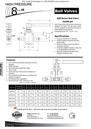 Page 48
Rev. 0 - 2015
BallValves
Features
• 316 cold-worked stainless steel body and side
adapters
• PEEK ball seals
• Stem packings in glass-filled Teflon
• Viton o-rings
• Quick open and close thanks to quarter-turn
operation
• Flow indicating handle allows to indicate valve
position at a glance
• Bi-directional flow capabilities.
• Panel mounting: 1.06" (26.0 mm ) dia
0.43" (11.0 mm ) max thi-
B20-Series Ball Valve
20,000 psi
Sami Instruments high pressure valves are
designed for liquid and gas flow control
and are available in various tubing sizes to
satisfy different requirements.
Connections from 1/4 ” to 3/4 ” O.D.
Specifications
• Pressure 20,000 Psi (1380 Bar )
• Positive sealing ensured by pressure
loaded seats
• Maximum safety ensured by blowout-
proof stem and ball
• Versatile installation thanks to wide choi-
ce of replaceable connections.
• Minimum pressure drop assured by
straight through flow path.
Ball Valves
PLEASE NOTICE: Sami ’s B20 series ball valves are not suitable for gas medium
Order code
Connections
Inlet/outlet
A
( m m )
( inch )
B
( m m )
( inch )
C
( m m )
( inch )
D
( m m )
( inch )
E
( m m )
( inch )
F
( m m )
( inch )
G
( m m )
( inch )
H
( m m )
( inch )
I
( m m )
( inch )
L
( m m )
( inch )
M
( m m )
( inch )
N
( m m )
( inch )
Orifice
mm
( inch )
B20V01T01
1/4”
O.D.
50.5
(1.99)
45.5
(1.79)
25.4
(1)
32.8
(1.29)
10.9
(0.43)
19.05
(0.75)
7.1
(0.28)
1/4”-20
UNC
114
(4.49)
102.7
(4.04)
96
(3.78)
19.05
(0.75)
2.8
(0.11)
B20V01T02
3/8”
O.D.
50.5
(1.99)
45.5
(1.79)
25.4
(1)
32.8
(1.29)
10.9
(0.43)
19.05
(0.75)
7.1
(0.28)
1/4”-20
UNC
114
(4.49)
102.7
(4.04)
96
(3.78)
19.05
(0.75)
5.2
(0.205)
B20V01T03
9/16”
O.D.
76.2
(3)
53.45
(2.1)
34.9
(1.37)
36
(1.42)
10.9
(0.43)
19.05
(0.75)
7.1
(0.28)
1/4”-20
UNC
114
(4.49)
143
(5.63)
104
(4.09)
34.9
(1.375)
9
(0.354)
B20V01T04
3/4”
O.D.
76.2
(3)
53.45
(2.1)
34.9
(1.37)
36
(1.42)
10.9
(0.43)
19.05
(0.75)
7.1
(0.28)
1/4”-20
UNC
114
(4.49)
191
(7.52)
104
(4.09)
34.9
(1.375)
9.5
(0.374)
B20V01T05 1” O.D.
76.2
(3)
53.45
(2.1)
34.9
(1.37)
36
(1.42)
10.9
(0.43)
19.05
(0.75)
7.1
(0.28)
1/4”-20
UNC
114
(4.49)
177
(6.97)
104
(4.09)
34.9
(1.375)
9.5
(0.374)
M.S. Jacobs & Associates, Inc. | 800-348-0089 | www.msjacobs.com
 