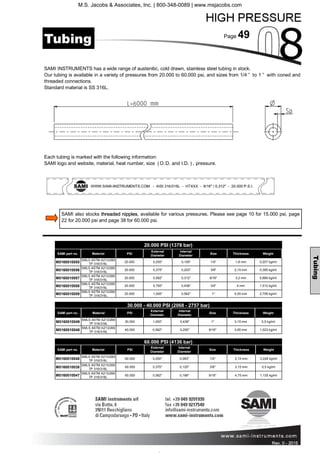 Page 49
Rev. 0 - 2011 Rev. 0 - 2015
Each tubing is marked with the following information:
SAMI logo and website, material, heat number, size (O.D. and I.D. ), pressure.
SAMI INSTRUMENTS has a wide range of austenitic, cold drawn, stainless steel tubing in stock.
Our tubing is available in a variety of pressures from 20.000 to 60.000 psi, and sizes from 1/4 ” to 1 ” with coned and
threaded connections.
Standard material is SS 316L.
20.000 PSI (1378 bar)
SAMI part no. Material PSI
External
Diameter
Internal
Diameter
Size Thickness Weight
M0160010055
SMLS ASTM A213/269
TP 316/316L
20.000 0,250" 0,109" 1/4" 1,8 mm 0,207 kg/mt
M0160010056
SMLS ASTM A213/269
TP 316/316L
20.000 0,375" 0,203" 3/8" 2,15 mm 0,395 kg/mt
M0160010057
SMLS ASTM A213/269
TP 316/316L
20.000 0,562" 0,312" 9/16" 3,2 mm 0,889 kg/mt
M0160010058
SMLS ASTM A213/269
TP 316/316L
20.000 0,750" 0,438" 3/4" 4 mm 1,512 kg/mt
M0160010059
SMLS ASTM A213/269
TP 316/316L
20.000 1,000" 0,562" 1" 5,55 mm 2,758 kg/mt
30.000 - 40.000 PSI (2068 - 2757 bar)
SAMI part no. Material PSI
External
Diameter
Internal
Diameter
Size Thickness Weight
M0160010049
SMLS ASTM A213/269
TP 316/316L
30.000 1,000" 0,438" 1" 3,15 mm 0,5 kg/mt
M0160010048
SMLS ASTM A213/269
TP 316/316L
40.000 0,562" 0,250" 9/16" 3,95 mm 1,023 kg/mt
60.000 PSI (4136 bar)
SAMI part no. Material PSI
External
Diameter
Internal
Diameter
Size Thickness Weight
M0160010046
SMLS ASTM A213/269
TP 316/316L
60.000 0,250" 0,083" 1/4" 2,15 mm 0,228 kg/mt
M0160010038
SMLS ASTM A213/269
TP 316/316L
60.000 0,375" 0,125" 3/8" 3,15 mm 0,5 kg/mt
M0160010047
SMLS ASTM A213/269
TP 316/316L
60.000 0,562" 0,188" 9/16" 4,75 mm 1,135 kg/mt
Tubing
Tubing
SAMI also stocks threaded nipples, available for various pressures. Please see page 10 for 15.000 psi, page
22 for 20.000 psi and page 38 for 60.000 psi.
M.S. Jacobs & Associates, Inc. | 800-348-0089 | www.msjacobs.com
 