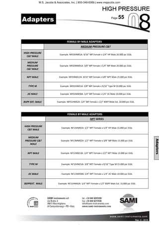 Page 55
Rev. 0 - 2011 Rev. 0 - 2015
Adapters
Adapters
FEMALE BY MALE ADAPTERS
MEDIUM PRESSURE C&T
HIGH PRESSURE
C&T MALE
Example: MF03HM01A: 9/16” MP Female x 1/4” HP Male 20.000 psi 316L
MEDIUM
PRESSURE
C&T MALE
Example: MF02MM01A: 3/8” MP Female x 1/4” MP Male 20.000 psi 316L
NPT MALE Example: MF03NM12A: 9/16” MP Female x 3/8” NPT Male 15.000 psi 316L
TYPE M Example: MF02HM21A: 3/8” MP Female x 9/16” Type M 20.000 psi 316L
JIC MALE Example: MF01NM30A: 1/4” MP Female x 1/4” JIC Male 10.000 psi 316L
BSPP EXT. MALE Example: MF01HM42A: 1/4” MP Female x 1/2” BSPP Male Ext. 20.000 psi 316L
FEMALE BY MALE ADAPTERS
NPT SERIES
HIGH PRESSURE
C&T MALE
Example: NF13HM01A: 1/2” NPT Female x 1/4” HP Male 15.000 psi 316L
MEDIUM
PRESSURE C&T
MALE
Example: NF13MM02A: 1/2” NPT Female x 3/8” MP Male 15.000 psi 316L
NPT MALE Example: NF11NM13A: 1/4” NPT Female x 1/2” NPT Male 15.000 psi 316L
TYPE M Example: NF12HM21A: 3/8” NPT Female x 9/16” Type M 15.000 psi 316L
JIC MALE Example: NF11NM30A: 1/4” NPT Female x 1/4” JIC Male 10.000 psi 316L
BSPPEXT. MALE Example: NF11HM42A: 1/4” NPT Female x 1/2” BSPP Male Ext. 15.000 psi 316L
M.S. Jacobs & Associates, Inc. | 800-348-0089 | www.msjacobs.com
 