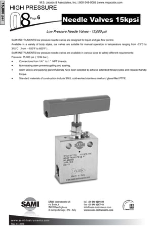Page 6
Rev. 0 - 2015
Low Pressure Needle Valves - 15,000 psi
Needle Valves 15kpsi
15,000psi
SAMI INSTRUMENTS low pressure needle valves are designed for liquid and gas flow control.
Available in a variety of body styles, our valves are suitable for manual operation in temperature ranging from -73°C to
315°C (from –100°F to 600°F ).
SAMI INSTRUMENTS low pressure needle valves are available in various sizes to satisfy different requirements:
Pressure: 15,000 psi (1034 bar ).
• Connections from 1/4 ” to 1 ” NPT threads.
• Non rotating stem prevents galling and scoring.
• Stem sleeve and packing gland materials have been selected to achieve extended thread cycles and reduced handle
torque.
• Standard materials of construction include 316 L cold-worked stainless steel and glass-filled PTFE.
M.S. Jacobs & Associates, Inc. | 800-348-0089 | www.msjacobs.com
 