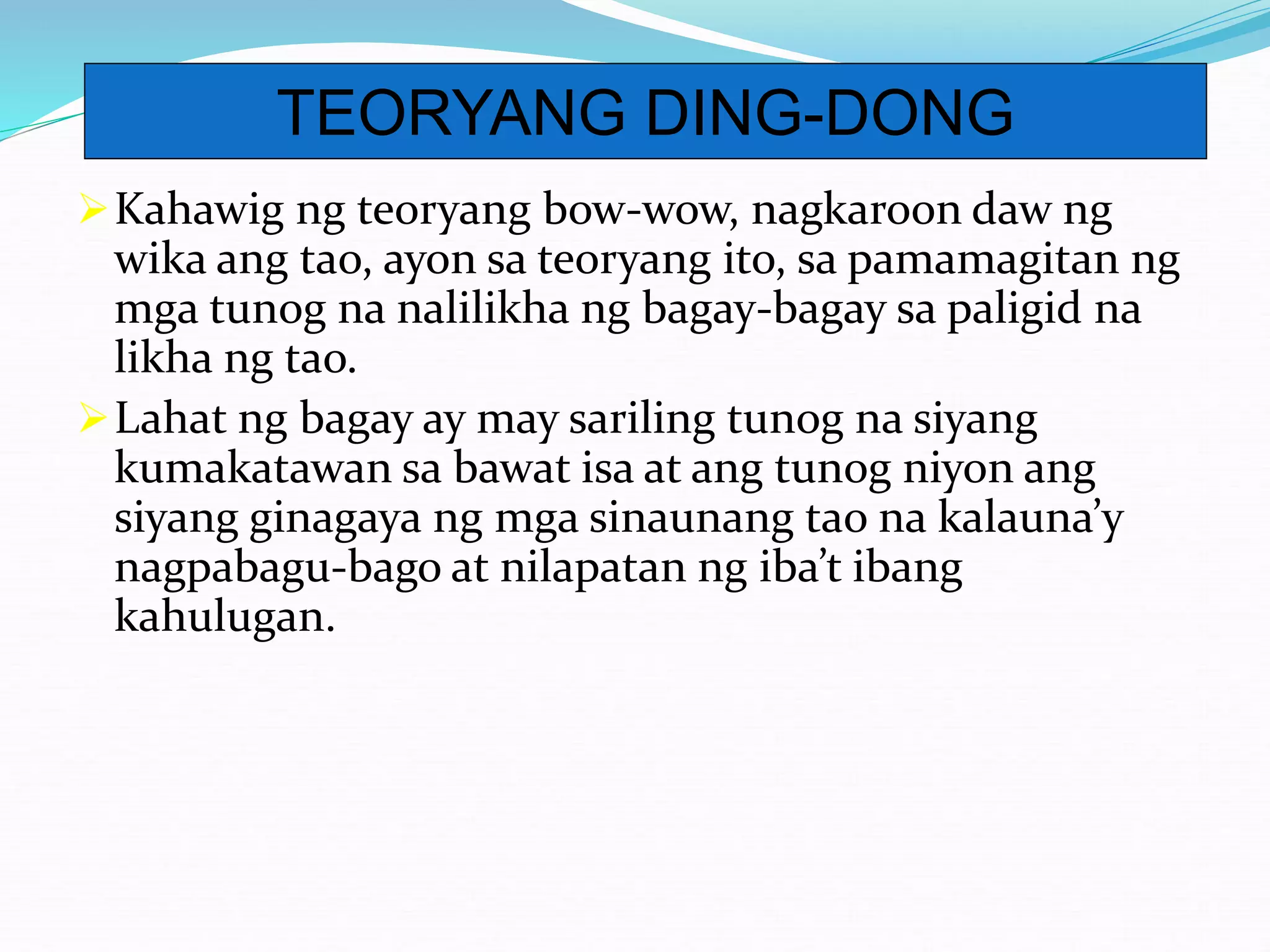 Kahawig ng teoryang bow-wow, nagkaroon daw ng
wika ang tao, ayon sa teoryang ito, sa pamamagitan ng
mga tunog na nalilikha ng bagay-bagay sa paligid na
likha ng tao.
Lahat ng bagay ay may sariling tunog na siyang
kumakatawan sa bawat isa at ang tunog niyon ang
siyang ginagaya ng mga sinaunang tao na kalauna’y
nagpabagu-bago at nilapatan ng iba’t ibang
kahulugan.
TEORYANG DING-DONG
 