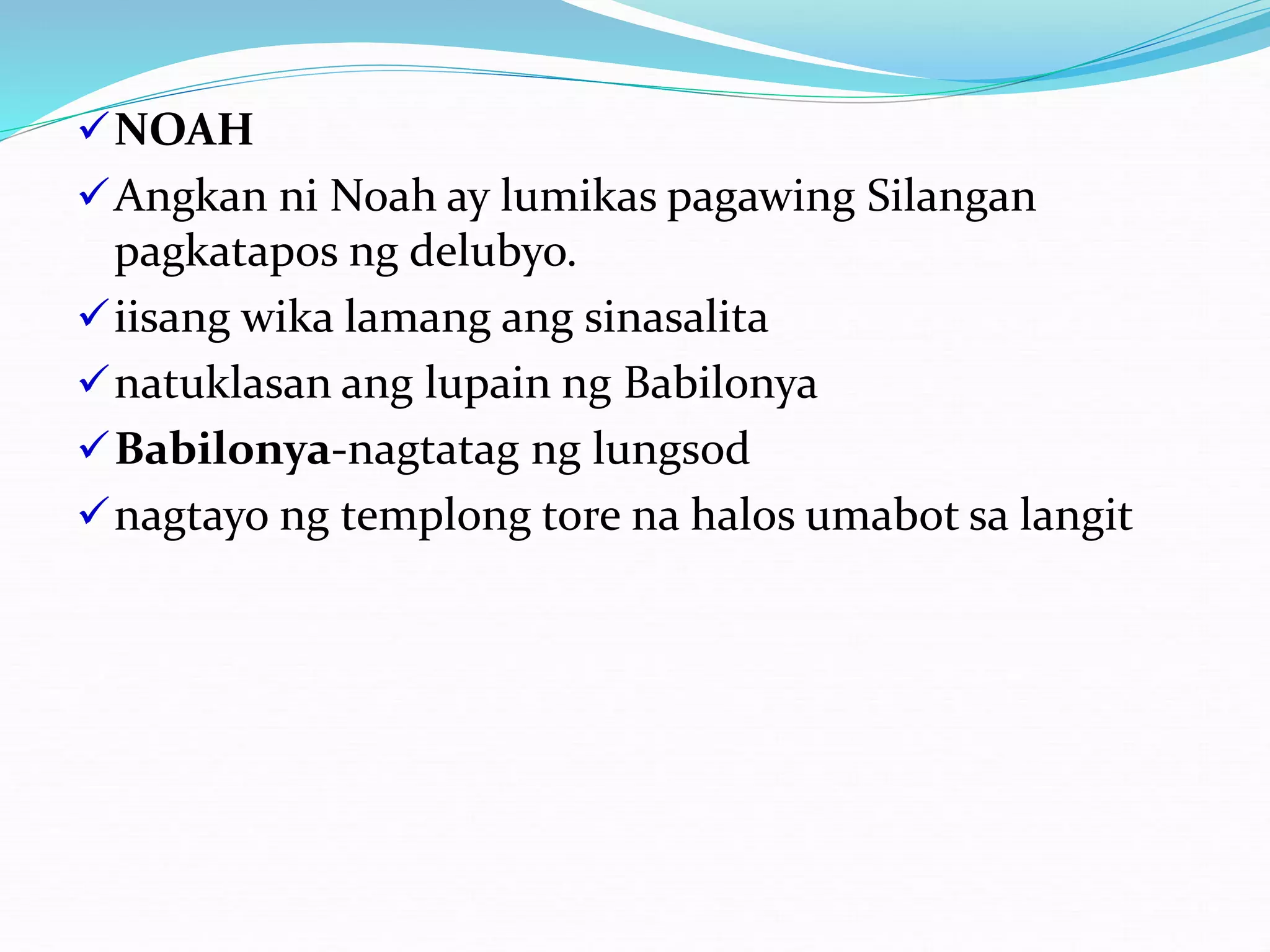 NOAH
Angkan ni Noah ay lumikas pagawing Silangan
pagkatapos ng delubyo.
iisang wika lamang ang sinasalita
natuklasan ang lupain ng Babilonya
Babilonya-nagtatag ng lungsod
nagtayo ng templong tore na halos umabot sa langit
 
