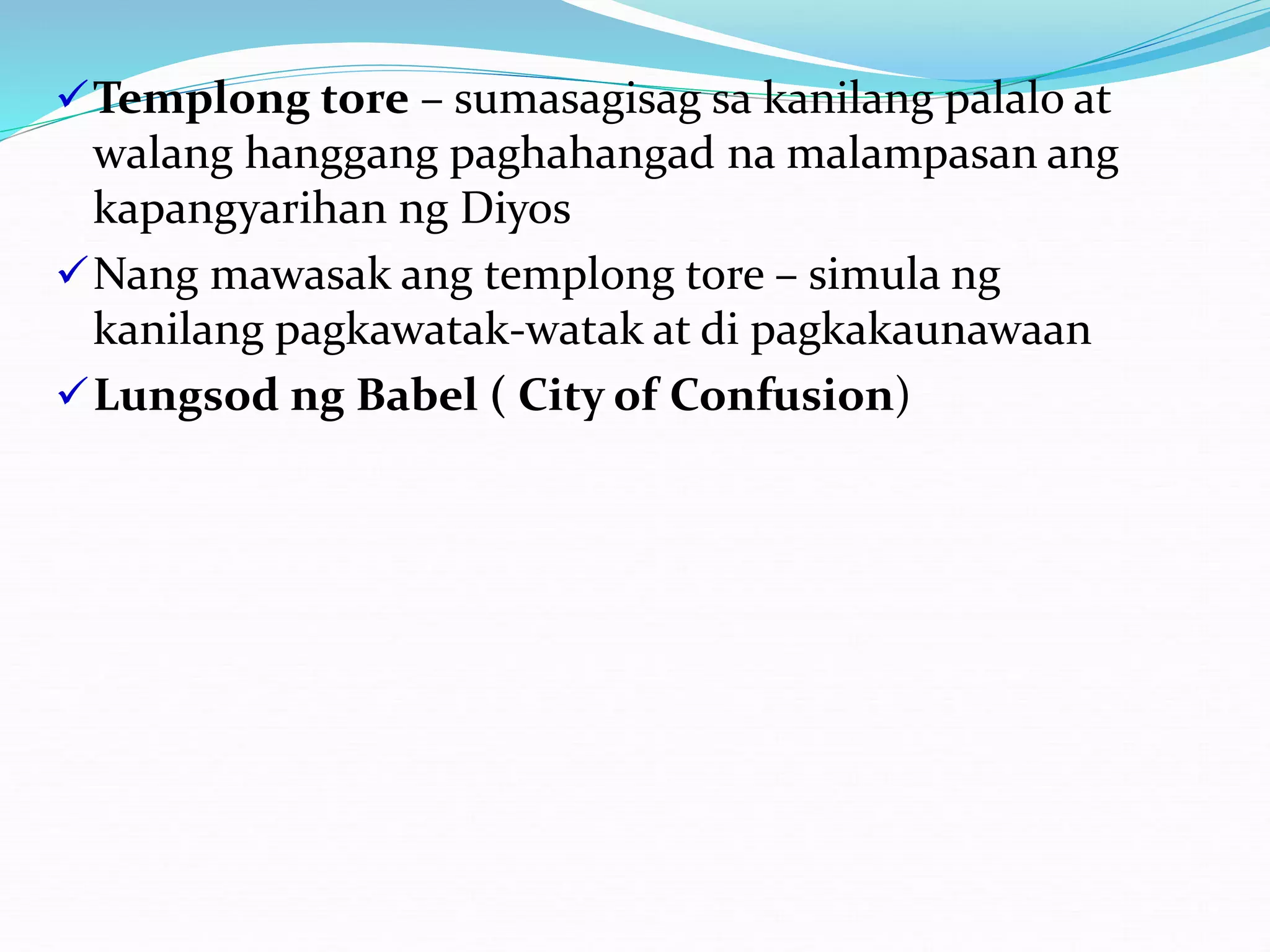 Templong tore – sumasagisag sa kanilang palalo at
walang hanggang paghahangad na malampasan ang
kapangyarihan ng Diyos
Nang mawasak ang templong tore – simula ng
kanilang pagkawatak-watak at di pagkakaunawaan
Lungsod ng Babel ( City of Confusion)
 