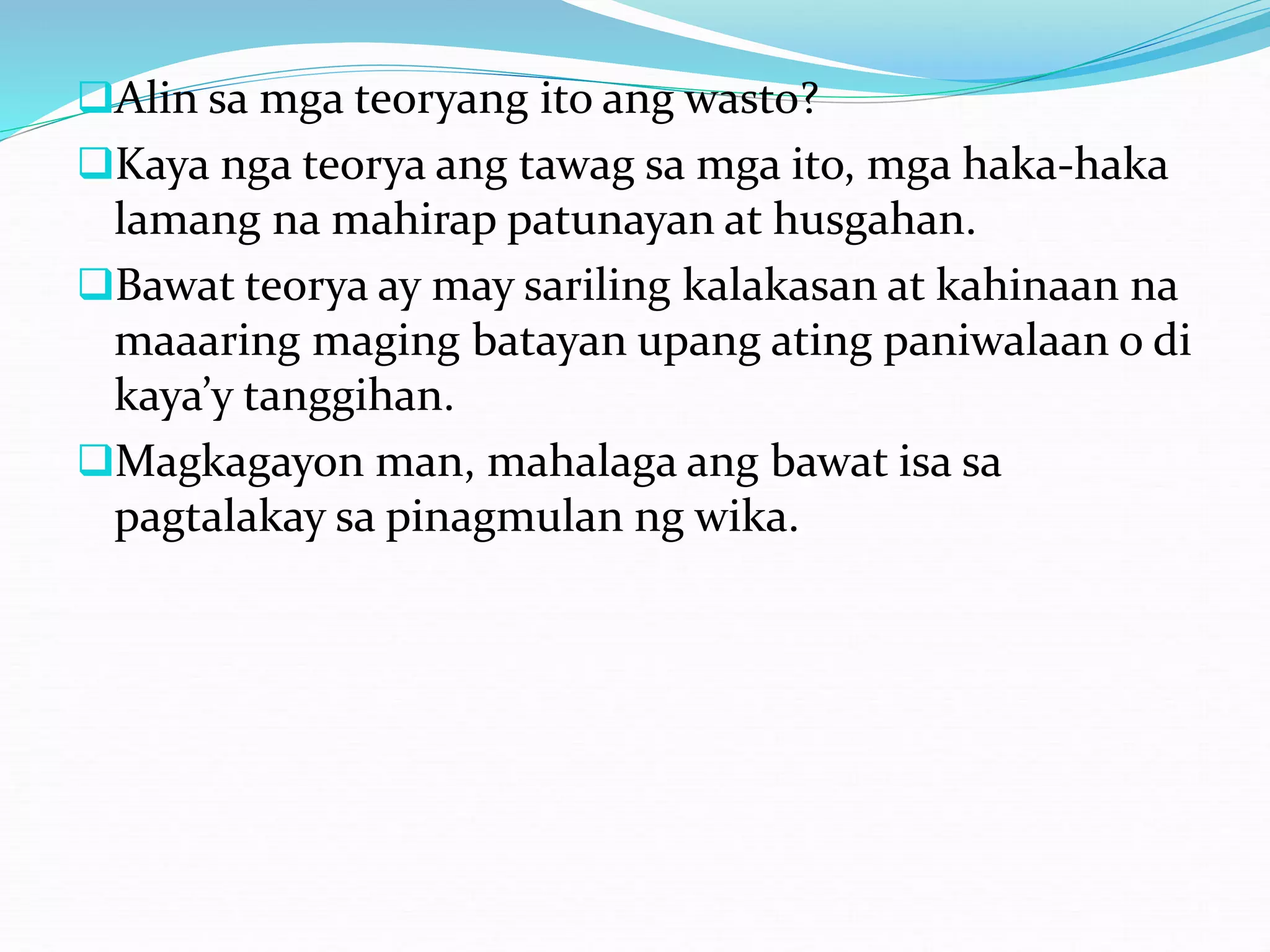 Alin sa mga teoryang ito ang wasto?
Kaya nga teorya ang tawag sa mga ito, mga haka-haka
lamang na mahirap patunayan at husgahan.
Bawat teorya ay may sariling kalakasan at kahinaan na
maaaring maging batayan upang ating paniwalaan o di
kaya’y tanggihan.
Magkagayon man, mahalaga ang bawat isa sa
pagtalakay sa pinagmulan ng wika.
 