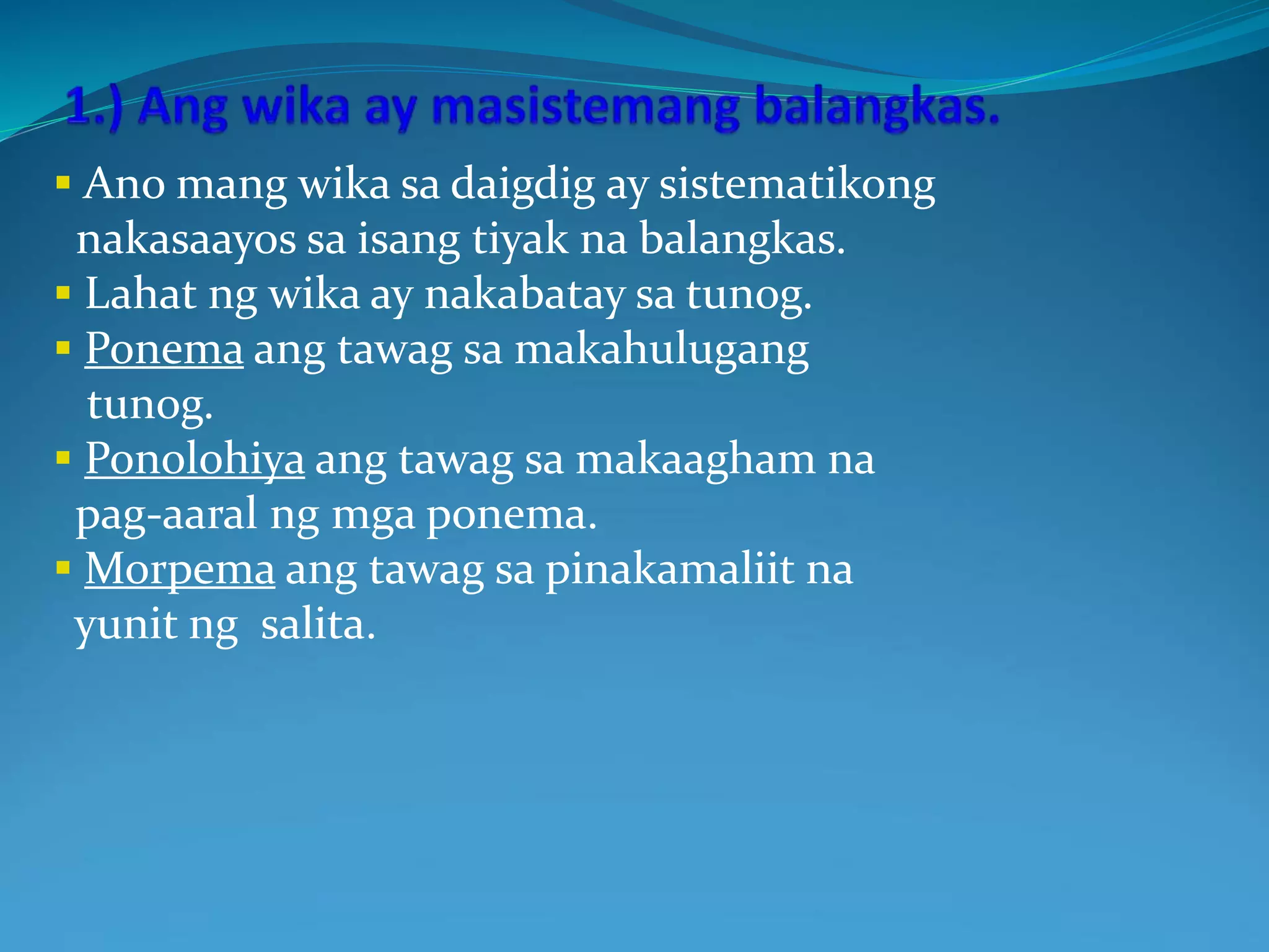  Ano mang wika sa daigdig ay sistematikong
nakasaayos sa isang tiyak na balangkas.
 Lahat ng wika ay nakabatay sa tunog.
 Ponema ang tawag sa makahulugang
tunog.
 Ponolohiya ang tawag sa makaagham na
pag-aaral ng mga ponema.
 Morpema ang tawag sa pinakamaliit na
yunit ng salita.
 