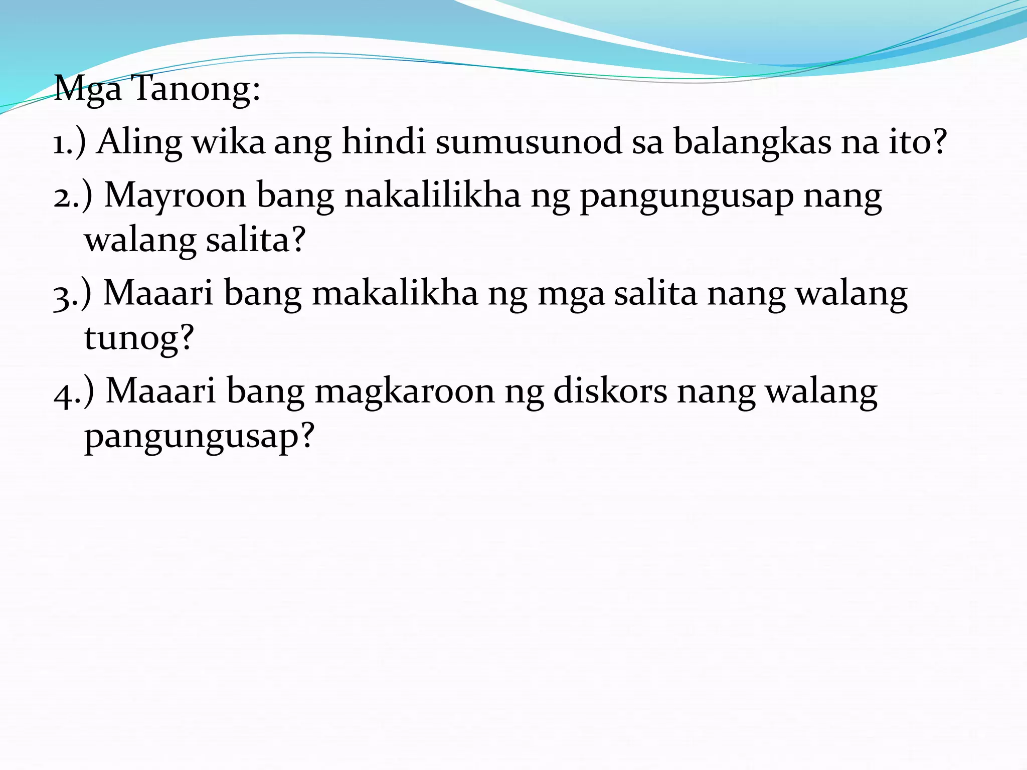 Mga Tanong:
1.) Aling wika ang hindi sumusunod sa balangkas na ito?
2.) Mayroon bang nakalilikha ng pangungusap nang
walang salita?
3.) Maaari bang makalikha ng mga salita nang walang
tunog?
4.) Maaari bang magkaroon ng diskors nang walang
pangungusap?
 