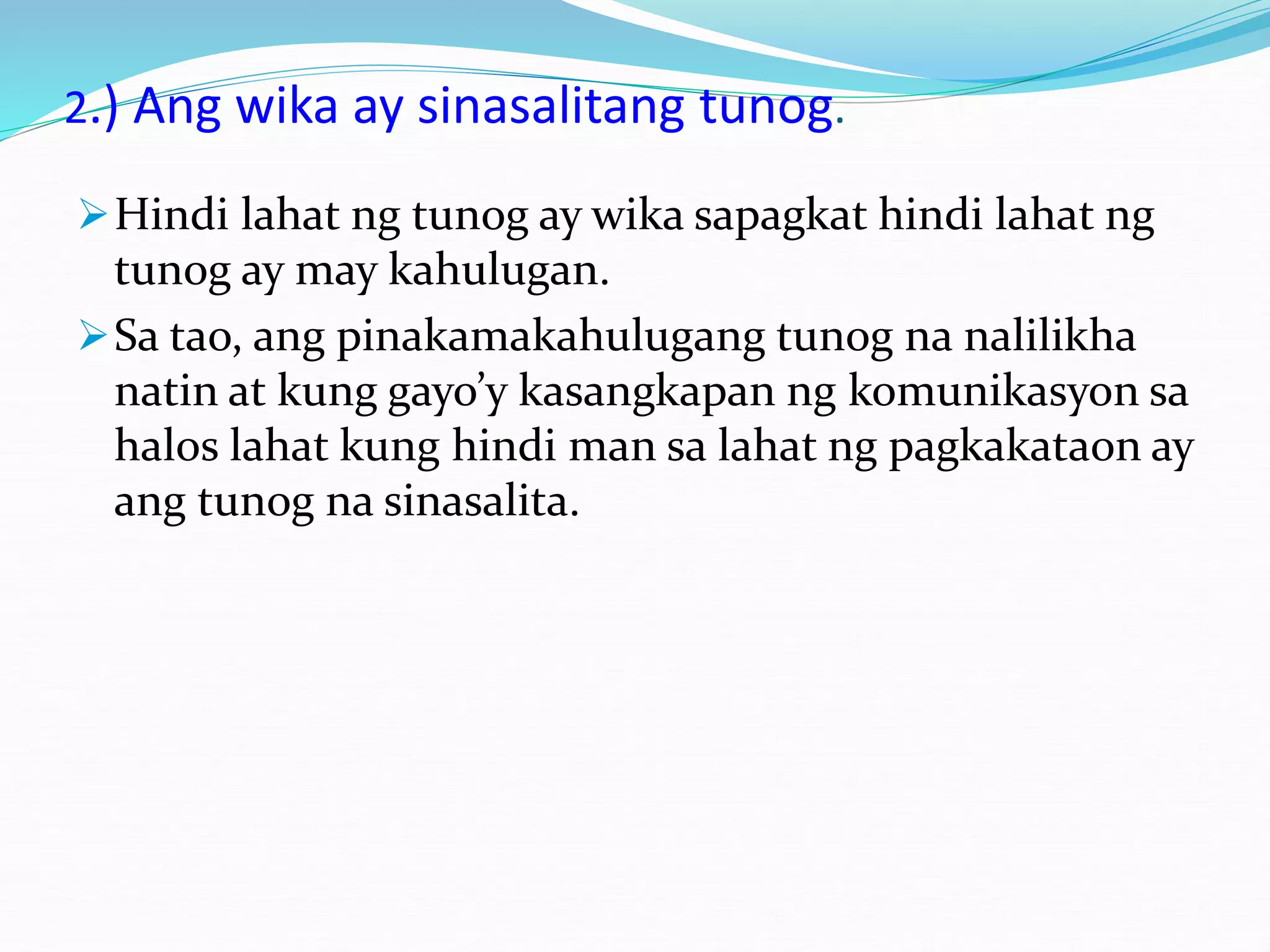2.) Ang wika ay sinasalitang tunog.
Hindi lahat ng tunog ay wika sapagkat hindi lahat ng
tunog ay may kahulugan.
Sa tao, ang pinakamakahulugang tunog na nalilikha
natin at kung gayo’y kasangkapan ng komunikasyon sa
halos lahat kung hindi man sa lahat ng pagkakataon ay
ang tunog na sinasalita.
 