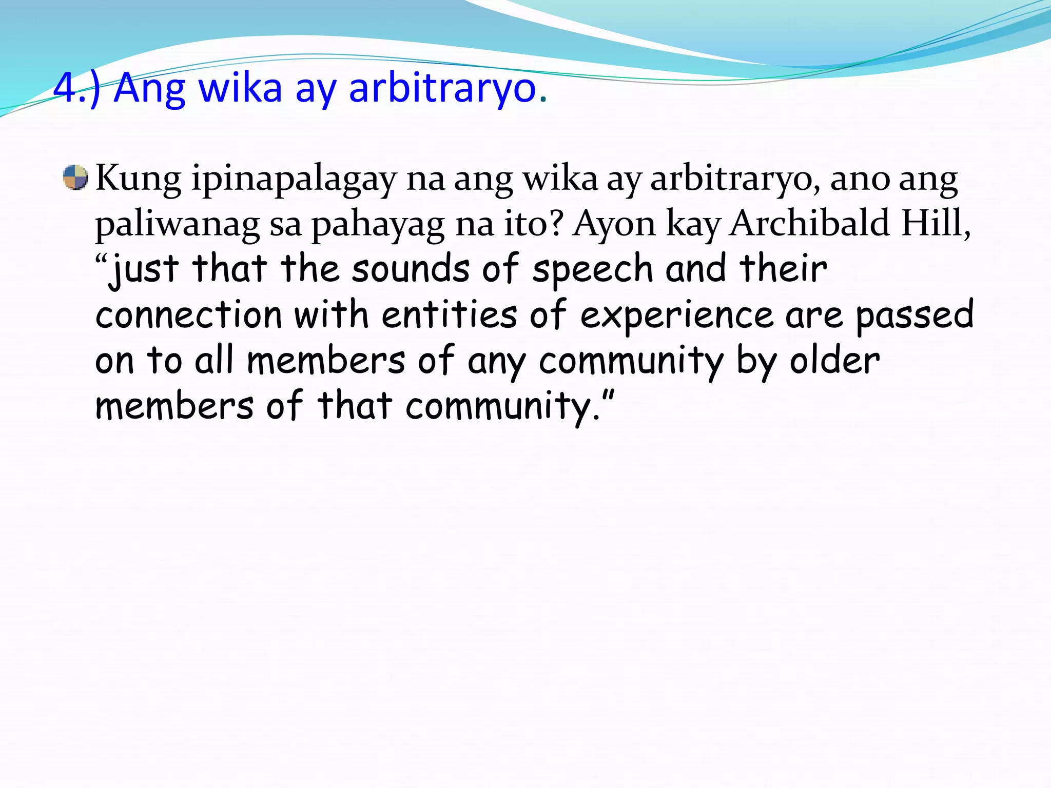 4.) Ang wika ay arbitraryo.
Kung ipinapalagay na ang wika ay arbitraryo, ano ang
paliwanag sa pahayag na ito? Ayon kay Archibald Hill,
“just that the sounds of speech and their
connection with entities of experience are passed
on to all members of any community by older
members of that community.”
 