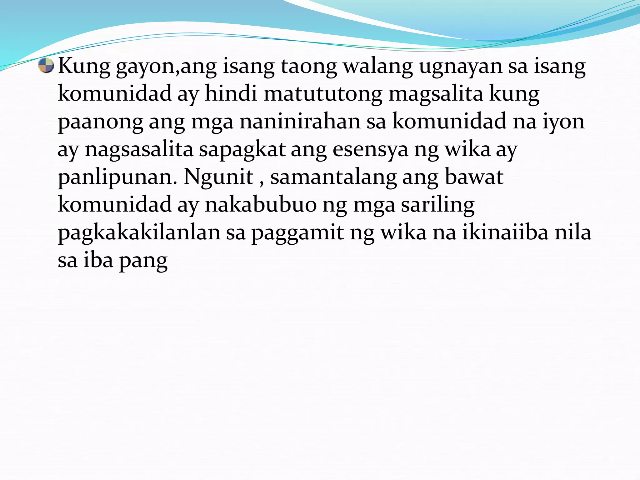 Kung gayon,ang isang taong walang ugnayan sa isang
komunidad ay hindi matututong magsalita kung
paanong ang mga naninirahan sa komunidad na iyon
ay nagsasalita sapagkat ang esensya ng wika ay
panlipunan. Ngunit , samantalang ang bawat
komunidad ay nakabubuo ng mga sariling
pagkakakilanlan sa paggamit ng wika na ikinaiiba nila
sa iba pang
 