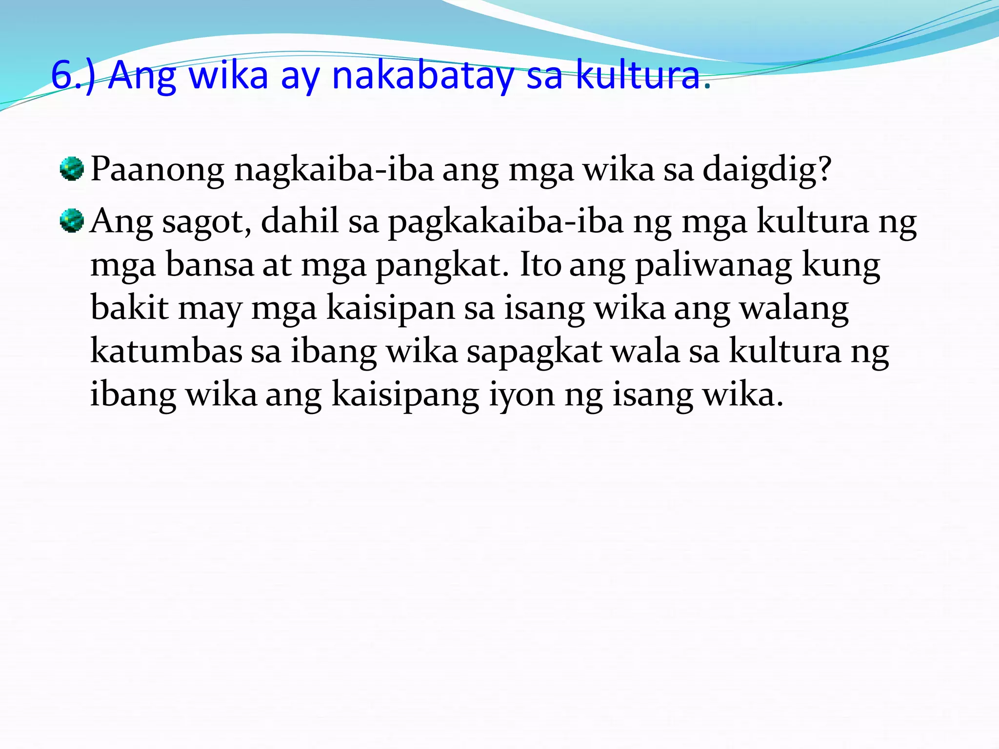 6.) Ang wika ay nakabatay sa kultura.
Paanong nagkaiba-iba ang mga wika sa daigdig?
Ang sagot, dahil sa pagkakaiba-iba ng mga kultura ng
mga bansa at mga pangkat. Ito ang paliwanag kung
bakit may mga kaisipan sa isang wika ang walang
katumbas sa ibang wika sapagkat wala sa kultura ng
ibang wika ang kaisipang iyon ng isang wika.
 