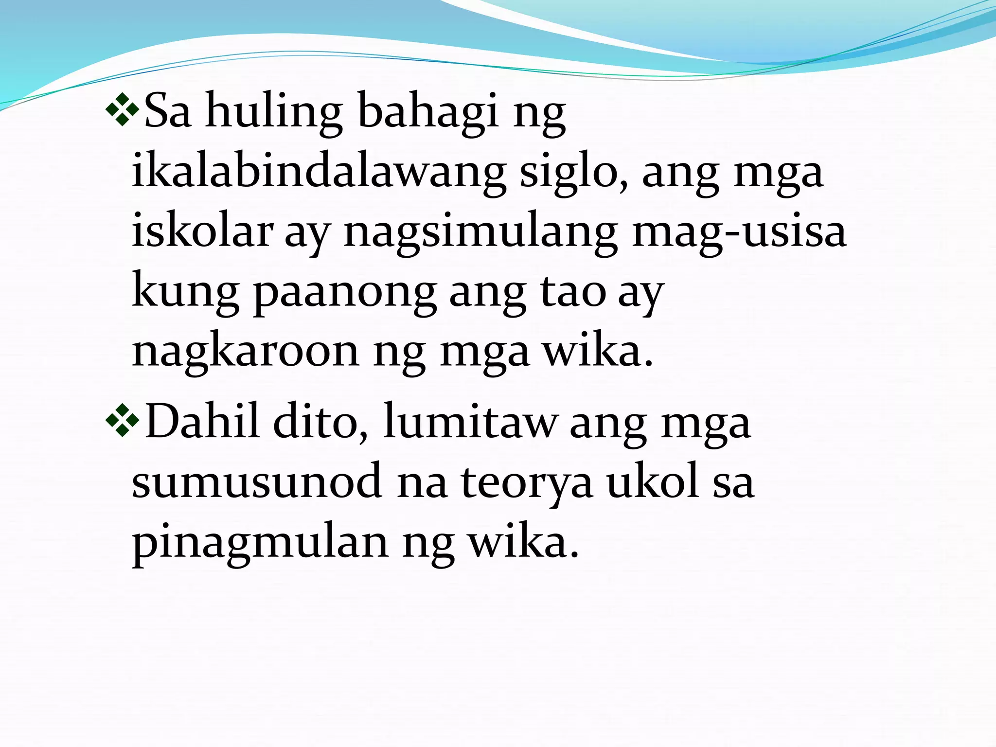 Sa huling bahagi ng
ikalabindalawang siglo, ang mga
iskolar ay nagsimulang mag-usisa
kung paanong ang tao ay
nagkaroon ng mga wika.
Dahil dito, lumitaw ang mga
sumusunod na teorya ukol sa
pinagmulan ng wika.
 