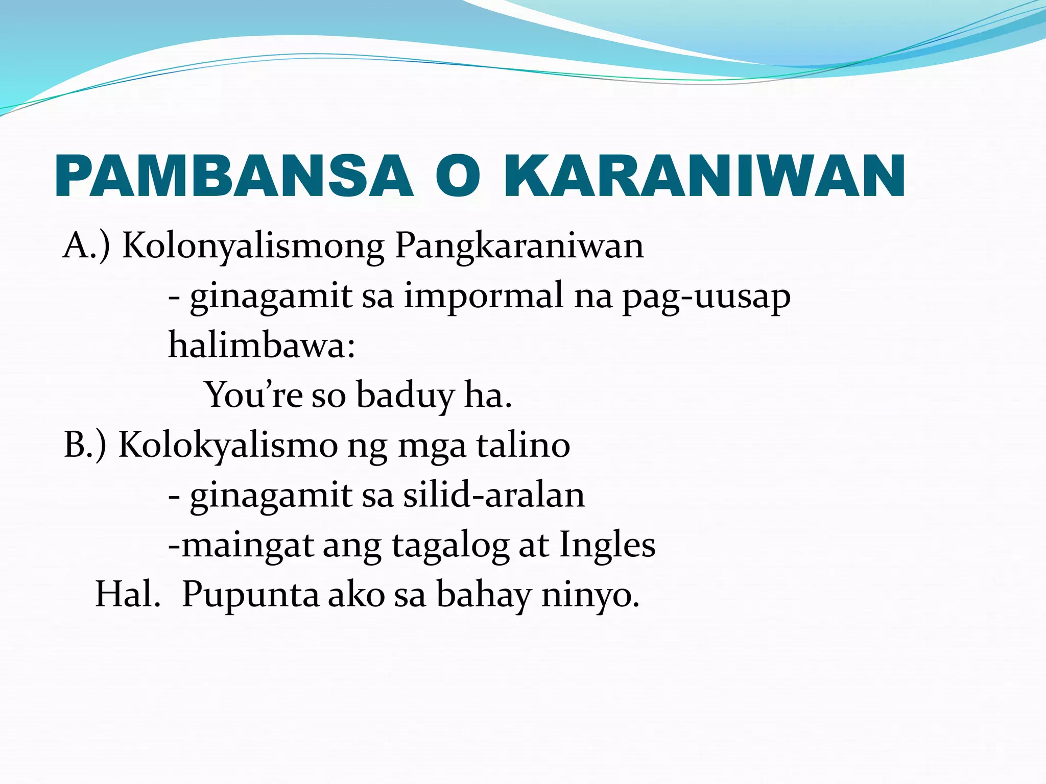 PAMBANSA O KARANIWAN
A.) Kolonyalismong Pangkaraniwan
- ginagamit sa impormal na pag-uusap
halimbawa:
You’re so baduy ha.
B.) Kolokyalismo ng mga talino
- ginagamit sa silid-aralan
-maingat ang tagalog at Ingles
Hal. Pupunta ako sa bahay ninyo.
 