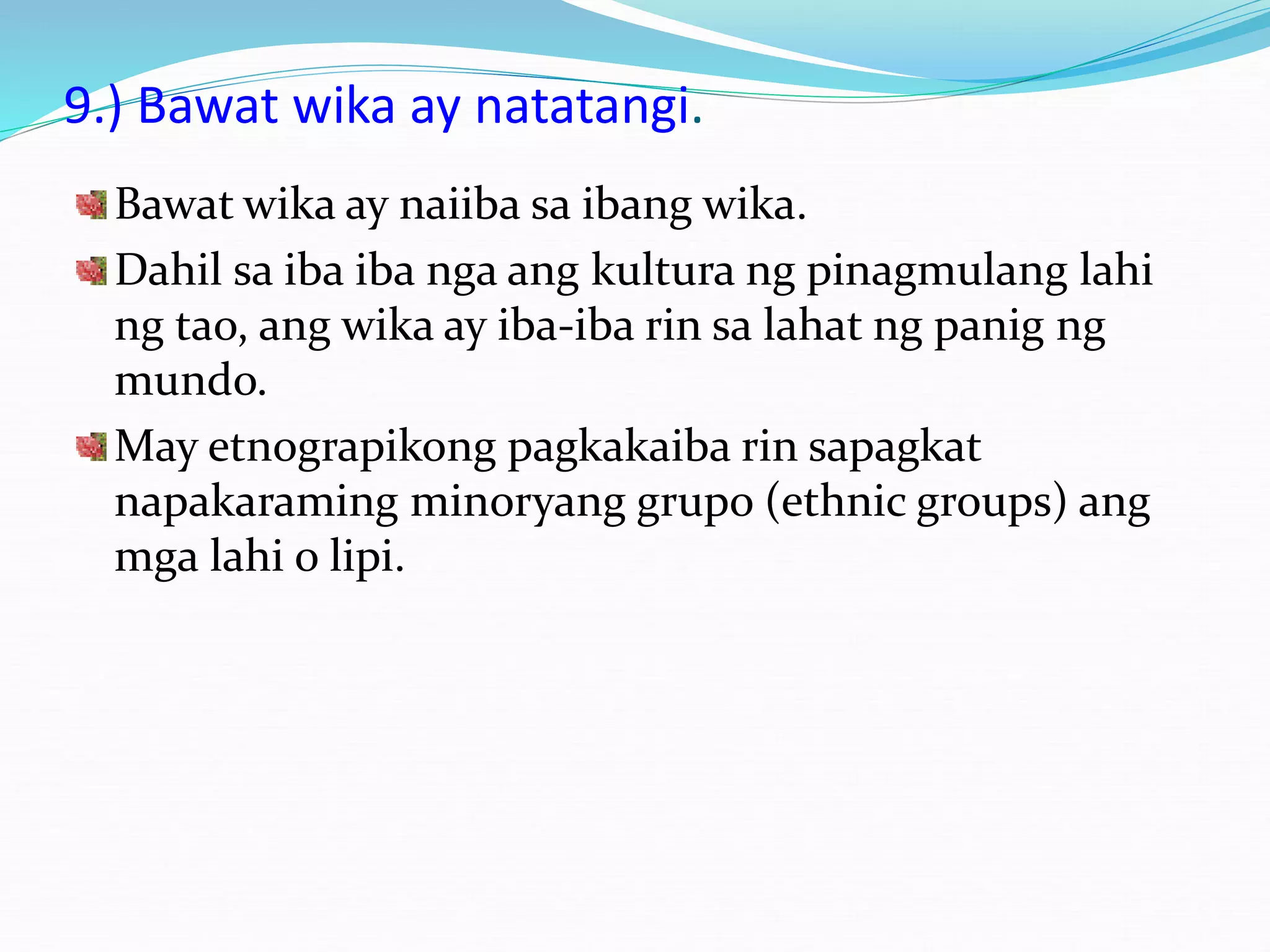 9.) Bawat wika ay natatangi.
Bawat wika ay naiiba sa ibang wika.
Dahil sa iba iba nga ang kultura ng pinagmulang lahi
ng tao, ang wika ay iba-iba rin sa lahat ng panig ng
mundo.
May etnograpikong pagkakaiba rin sapagkat
napakaraming minoryang grupo (ethnic groups) ang
mga lahi o lipi.
 
