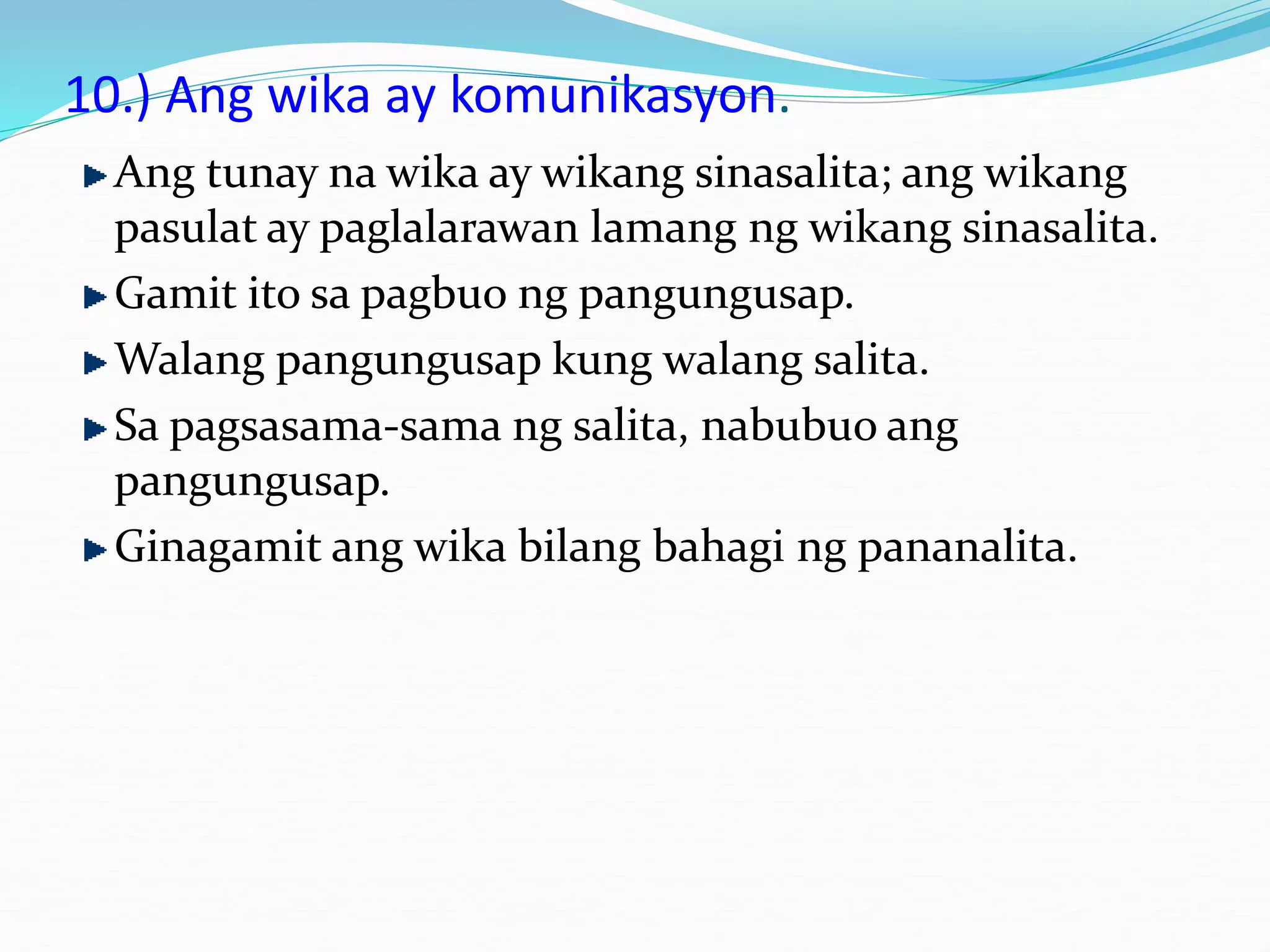10.) Ang wika ay komunikasyon.
Ang tunay na wika ay wikang sinasalita; ang wikang
pasulat ay paglalarawan lamang ng wikang sinasalita.
Gamit ito sa pagbuo ng pangungusap.
Walang pangungusap kung walang salita.
Sa pagsasama-sama ng salita, nabubuo ang
pangungusap.
Ginagamit ang wika bilang bahagi ng pananalita.
 
