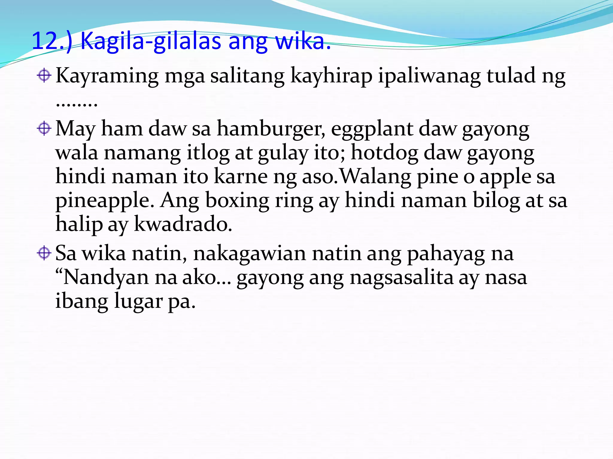 12.) Kagila-gilalas ang wika.
Kayraming mga salitang kayhirap ipaliwanag tulad ng
……..
May ham daw sa hamburger, eggplant daw gayong
wala namang itlog at gulay ito; hotdog daw gayong
hindi naman ito karne ng aso.Walang pine o apple sa
pineapple. Ang boxing ring ay hindi naman bilog at sa
halip ay kwadrado.
Sa wika natin, nakagawian natin ang pahayag na
“Nandyan na ako… gayong ang nagsasalita ay nasa
ibang lugar pa.
 