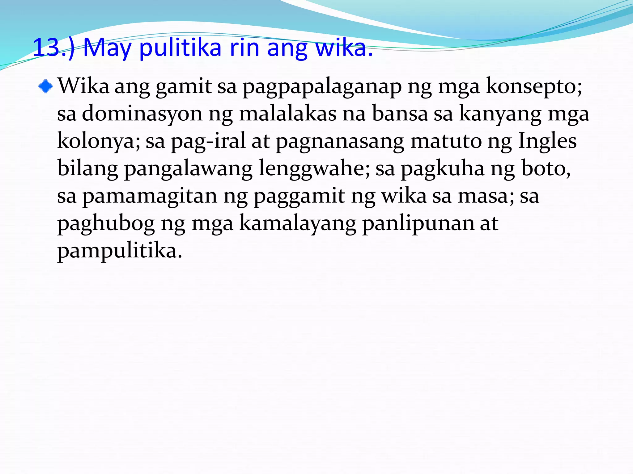 13.) May pulitika rin ang wika.
Wika ang gamit sa pagpapalaganap ng mga konsepto;
sa dominasyon ng malalakas na bansa sa kanyang mga
kolonya; sa pag-iral at pagnanasang matuto ng Ingles
bilang pangalawang lenggwahe; sa pagkuha ng boto,
sa pamamagitan ng paggamit ng wika sa masa; sa
paghubog ng mga kamalayang panlipunan at
pampulitika.
 