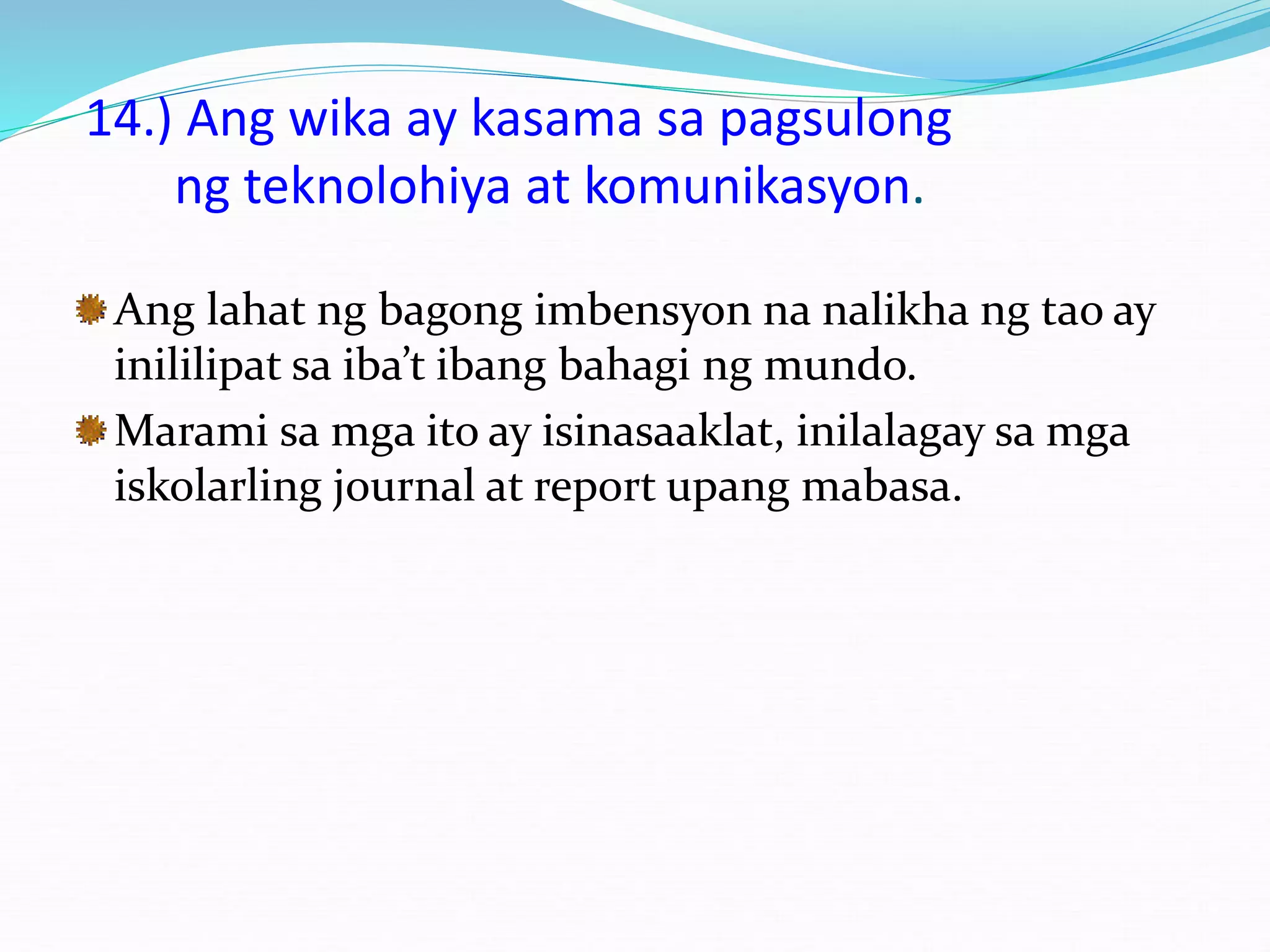 14.) Ang wika ay kasama sa pagsulong
ng teknolohiya at komunikasyon.
Ang lahat ng bagong imbensyon na nalikha ng tao ay
inililipat sa iba’t ibang bahagi ng mundo.
Marami sa mga ito ay isinasaaklat, inilalagay sa mga
iskolarling journal at report upang mabasa.
 