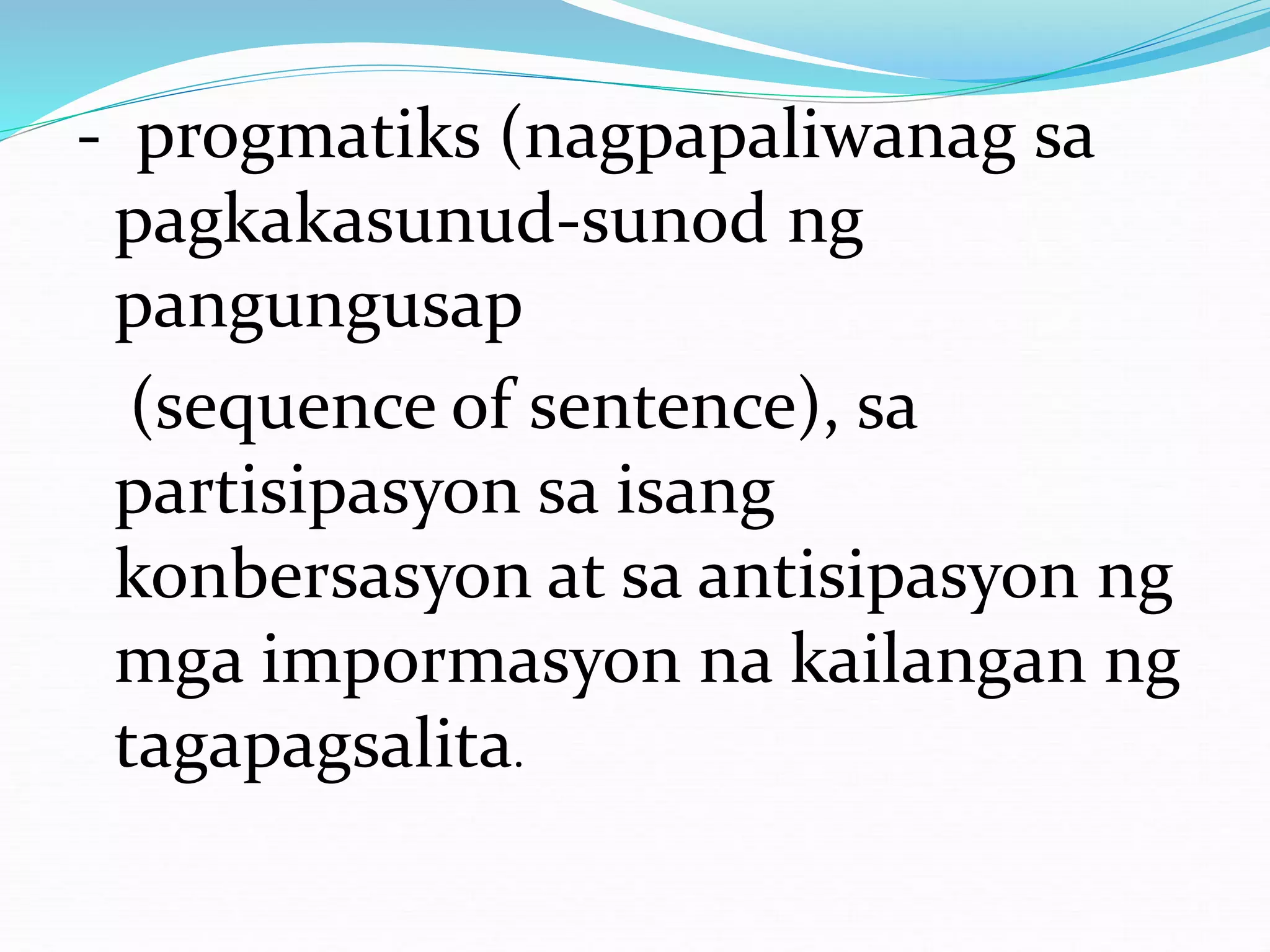 - progmatiks (nagpapaliwanag sa
pagkakasunud-sunod ng
pangungusap
(sequence of sentence), sa
partisipasyon sa isang
konbersasyon at sa antisipasyon ng
mga impormasyon na kailangan ng
tagapagsalita.
 