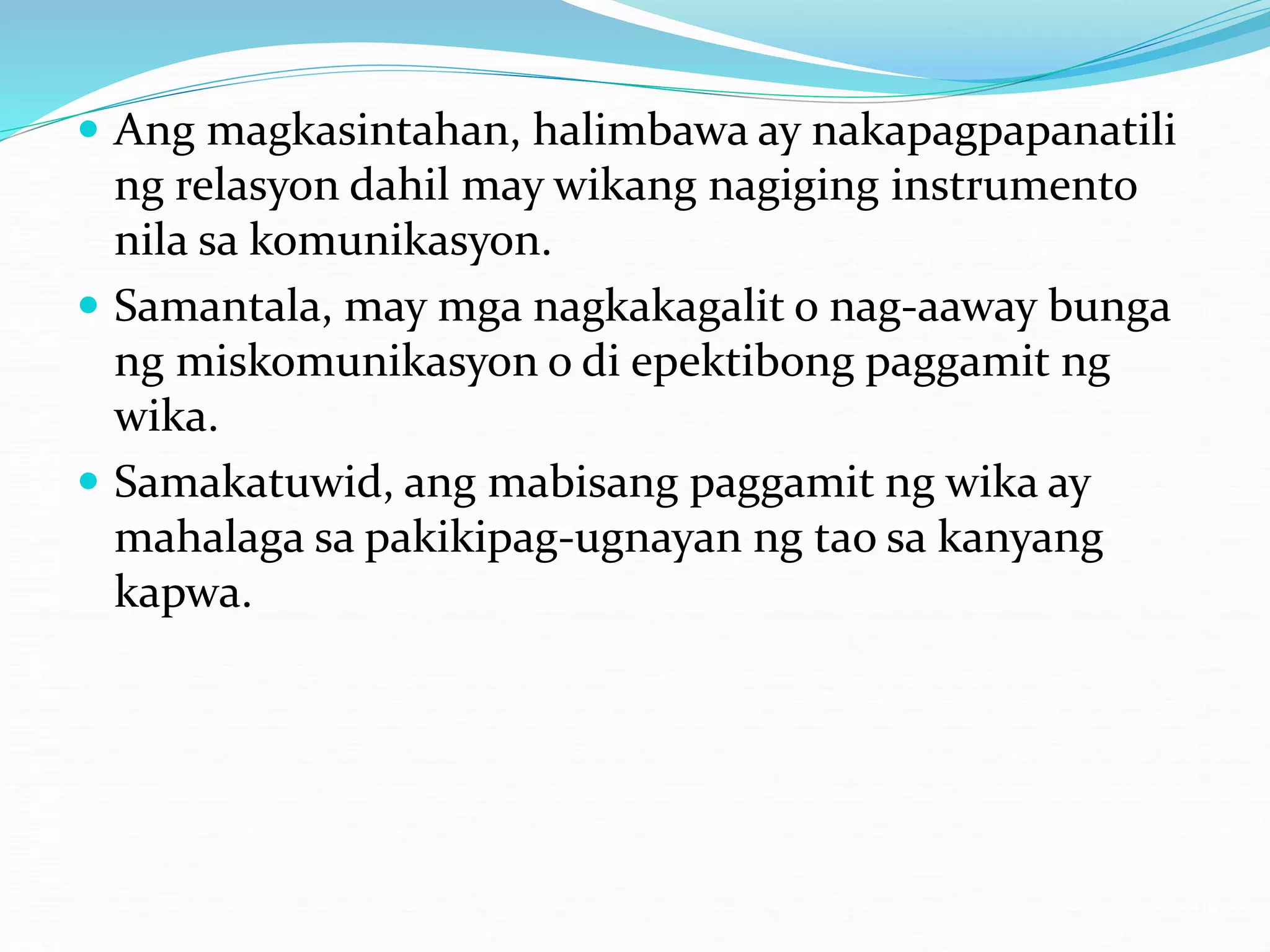  Ang magkasintahan, halimbawa ay nakapagpapanatili
ng relasyon dahil may wikang nagiging instrumento
nila sa komunikasyon.
 Samantala, may mga nagkakagalit o nag-aaway bunga
ng miskomunikasyon o di epektibong paggamit ng
wika.
 Samakatuwid, ang mabisang paggamit ng wika ay
mahalaga sa pakikipag-ugnayan ng tao sa kanyang
kapwa.
 