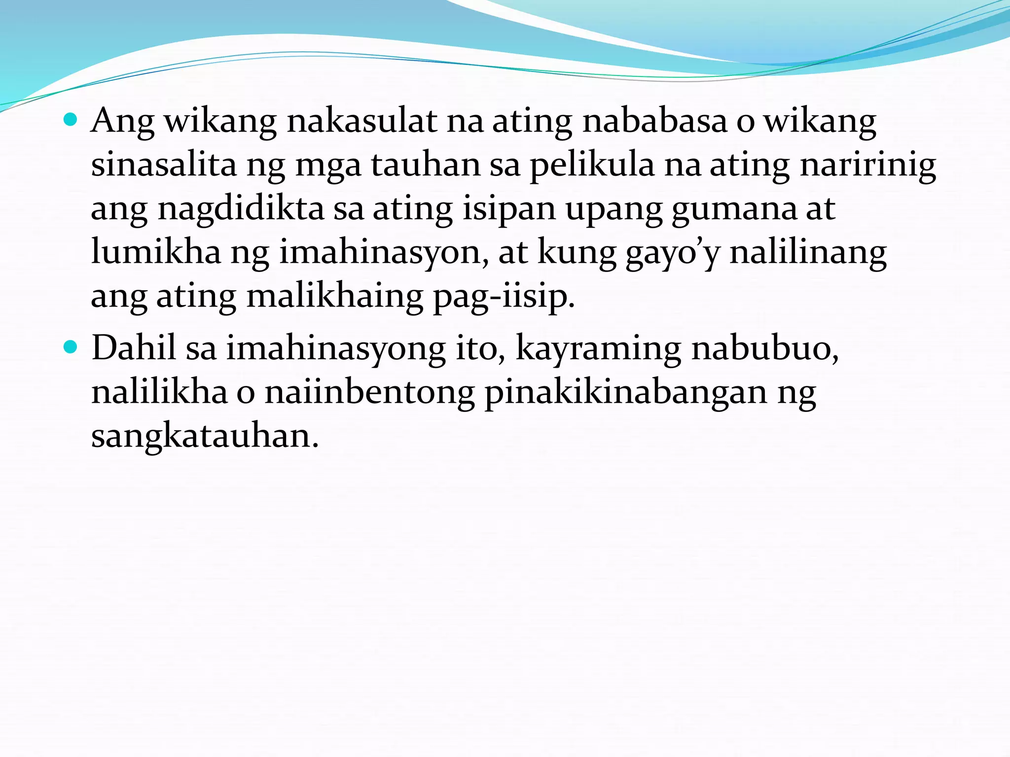  Ang wikang nakasulat na ating nababasa o wikang
sinasalita ng mga tauhan sa pelikula na ating naririnig
ang nagdidikta sa ating isipan upang gumana at
lumikha ng imahinasyon, at kung gayo’y nalilinang
ang ating malikhaing pag-iisip.
 Dahil sa imahinasyong ito, kayraming nabubuo,
nalilikha o naiinbentong pinakikinabangan ng
sangkatauhan.
 