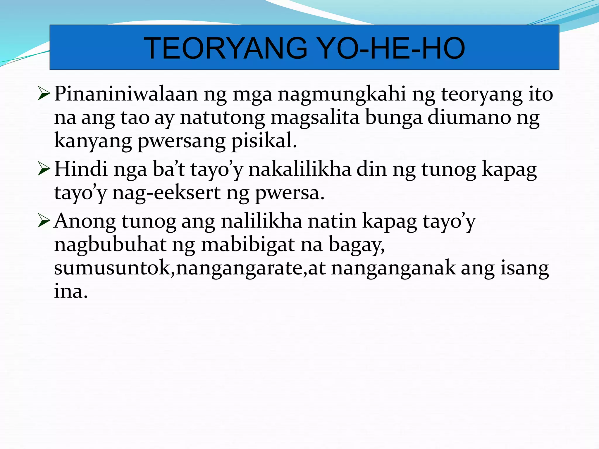 Pinaniniwalaan ng mga nagmungkahi ng teoryang ito
na ang tao ay natutong magsalita bunga diumano ng
kanyang pwersang pisikal.
Hindi nga ba’t tayo’y nakalilikha din ng tunog kapag
tayo’y nag-eeksert ng pwersa.
Anong tunog ang nalilikha natin kapag tayo’y
nagbubuhat ng mabibigat na bagay,
sumusuntok,nangangarate,at nanganganak ang isang
ina.
TEORYANG YO-HE-HO
 