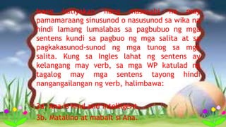 Isang katiyakan nang masasabi na may
pamamaraang sinusunod o nasusunod sa wika na
hindi lamang lumalabas sa pagbubuo ng mga
sentens kundi sa pagbuo ng mga salita at sa
pagkakasunod-sunod ng mga tunog sa mga
salita. Kung sa Ingles lahat ng sentens ay
kelangang may verb, sa mga WP katulad ng
tagalog may mga sentens tayong hindi
nangangailangan ng verb, halimbawa:
3a. Ana is kind and intelligent.
3b. Matalino at mabait si Ana.
 
