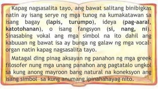 Kapag nagsasalita tayo, ang bawat salitang binibigkas
natin ay isang serye ng mga tunog na kumakatawan sa
isang bagay (lapis, turumpo), ideya (pag-aaral,
katotohanan), o isang fangsyon (si, nang, ni).
Sinasabing vokal ang mga simbol na ito dahil ang
kabuuan ng bawat isa ay bunga ng galaw ng mga vocal-
organ natin kapag nagsasalita tayo.
Matagal ding pinag aksayan ng panahon ng mga greek
filosofer nung mga unang panahon ang pagtatalo ungkol
sa kung anong mayroon bang natural na koneksyon ang
isang simbol sa kung anumang ipinahahayag nito.
 