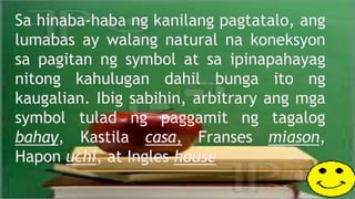 Sa hinaba-haba ng kanilang pagtatalo, ang
lumabas ay walang natural na koneksyon
sa pagitan ng symbol at sa ipinapahayag
nitong kahulugan dahil bunga ito ng
kaugalian. Ibig sabihin, arbitrary ang mga
symbol tulad ng paggamit ng tagalog
bahay, Kastila casa, Franses miason,
Hapon uchi, at Ingles house
 