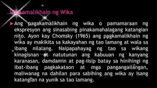 Pagkamalikhain ng Wika
 Ang pagakamalikhain ng wika o pamamaraan ng
ekspresyon ang sinasabing pinakamahalagang katangian
nito. Ayon kay Chomsky (1965) ang pagkamalikhain ng
wika ay makikita sa kakayahan ng tao lamang at wala sa
ibang nilalang. Naipapahayag ng tao sa wikang
kinagisnan at natutunan ang kabuuan ng kanyang
karanasan, damdamin at pag-iisip batay sa hinihingi ng
ibat-ibang pagkakataon at mga pangangailangan,
maliwanag na dahilan para sabihing ang wika ay isang
katangian na yunik sa tao lamang.
 