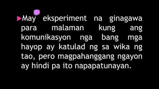 May eksperiment na ginagawa
para malaman kung ang
komunikasyon nga bang mga
hayop ay katulad ng sa wika ng
tao, pero magpahanggang ngayon
ay hindi pa ito napapatunayan.
 